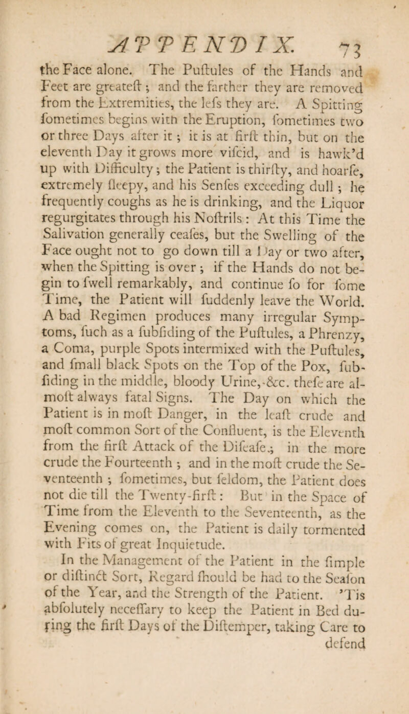 the Face alone. The Puflules of the Hands and Feet are greatefl ; and the farther they are removed from the Extremities, the lefs they are. A Spitting fometimes begins with the Eruption, fometimes two or three Days alter it ; it is at fir11 thin, but on the eleventh Day it grows more vifcid, and is hawk’d up with Difficulty; the Patient is thirfly, and hoarfe, extremely fleepy, and his Senfes exceeding dull ; he frequently coughs as he is drinking, and the Liquor regurgitates through his Noflrils : At this Time the Salivation generally ceafes, but the Swelling of the Face ought not to go down till a 1 *ay or two after, when the Spitting is over ; if the Hands do not be¬ gin to fwell remarkably, and continue fo for lome Time, the Patient will fuddenly leave the World. A bad Regimen produces many irregular Symp¬ toms, fuch as a lubfiding of the Puflules, a Phrenzy, a Coma, purple Spots intermixed with the Puflules, and fmall black Spots on the Top of the Pox, fub> fiding in the middle, bloody LTrine,-&amp;c. thefeare al- molt always fatal Signs. The Day on which the Patient is in moll Danger, in the leafl crude and mofl common Sort of the Confluent, is the Eleventh from the firfl Attack of the Difeafe.; in the more crude the Fourteenth •, and in the mofl crude the Se¬ venteenth ; fometimes, but feldom, the Patient does not die till the Twenty-firfl: But in the Space of Time from the Eleventh to the Seventeenth, as the Evening comes on, the Patient is daily tormented with Fits of great Inquietude. In the Management of the Patient in the fimple or diflindt Sort, Regard fhould be had to the Sealon of the Year, and the Strength of the Patient. ’Tis abfolutely necefiary to keep the Patient in Bed du¬ ring the firfl Days of the Diflempcr, unking Care to defend