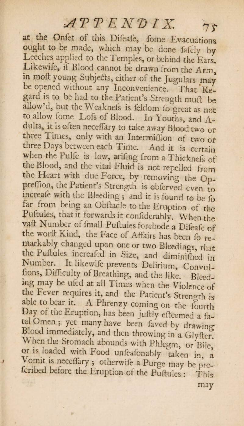 the Onfet oF this Dileale, forne Evacuations ought to be made, which may be done fafely by Leeches applied to the 1 emples, or behind the Lars, Likewife, if Blood cannot be drawn from the Arm in moft young Subjects, either of the Jugulars may be opened without any Inconvenience. That Re¬ gard is to be had to the Patient’s Strength muff be allow’d, but the Weaknefs is feldom fo great as not to allow fome Lofs of Blood. In Youths, and A- dults, it is often neceffary to take away Blood two or three Times, only with an Intermiflion of two or three Days between each Time. And it is certain when the Pulfe is low, arifing from a Thicknefs of the Blood, and the vital Fluid is not repelled from the Heart with due Force, by removing the Oo- prefTion, the Patient s Strength is obferved even to increafe with the Bleeding ; and it is found to be fo far from being an Obftacle to the Eruption of the Pultules, that it forwards it confiderably. When the vaft Number of fmall Puftules forebode a Difeafe of the woift Rind, the face oi Affairs has been fo re¬ markably changed upon one or two Bleedings rhar the Puftules increafed in Size, and diminifed in Number. It likewife prevents Delirium, Convul- fions, Difficulty of Breathing, and the like. Bleed ing may be ufed at all Times when the Violence of the Fever requires it, and the Patient’s Strength is able to bear it. A Phrenzy coming on the fourth Day of the Eruption, has been juftly efteemed a fa¬ tal Omen •, yet many have been faved by drawin°- Blood immediately, and then throwing in a 017(16? When the Stomach abounds with Phlegm, or Bile' or is loaded with Pood unfealonably taken in a Vomit is neceffary ; otherwife a Purge may be p’re- icribed before the Eruption of the Puftules : This may