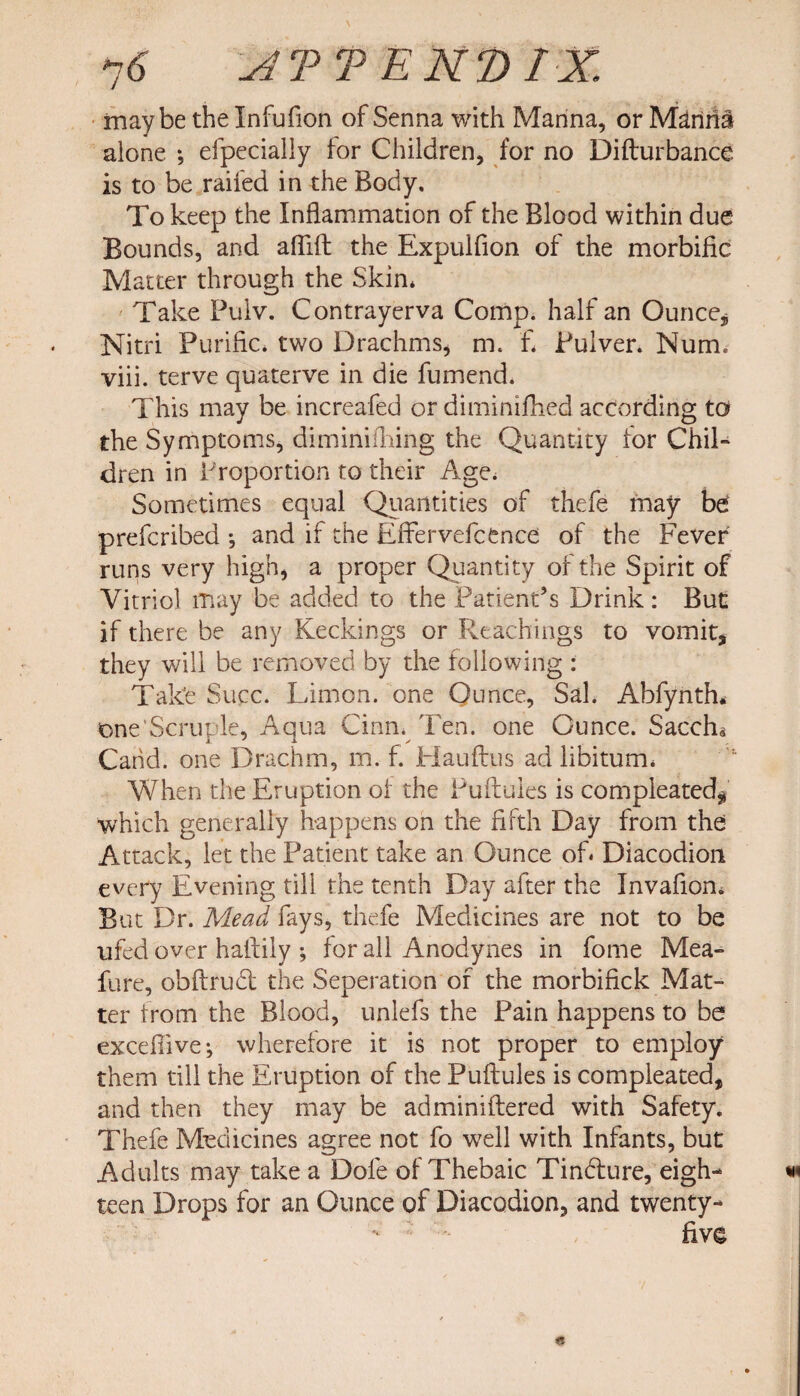 maybe the Infufion of Senna with Manna, or M^rimi alone ; efpecially for Children, for no Difturbance is to be railed in the Body. To keep the Inflammation of the Blood within due Bounds, and aflift the Expulfion of the morbific Matter through the Skin* Take Pulv. Contrayerva Comp, half an Ounce* Nitri Purific* two Drachms, m. f* Pulver. Num. viii. terve quaterve in die fumend. This may be increafed or diminifhed according to the Symptoms, diminifliing the Quantity lor Chil¬ dren in Proportion to their Age* Sometimes equal Quantities of thefe may be prefcribed •, and if the Effervefc fence of the Fever runs very high, a proper Quantity of the Spirit of Vitriol may be added to the Patient’s Drink : But if there be any Keepings or Reachings to vomit, they will be removed by the following : Take Succ. Limon. one Ounce, Sal. Abfynth* one'Scruple, Aqua Cinn. Ten. one Ounce. Sacch* Cahd. one Drachm, m. f. Hauftus ad libitum. When the Eruption of the Puftules is compleated, which generally happens on the fifth Day from the Attack, let the Patient take an Ounce of* Diacodion every Evening till the tenth Day after the Invafion. But Dr. Mead fays, thefe Medicines are not to be ufed over haftily ; for all Anodynes in fome Mea- fure, obftrubt the Seperation of the morbifick Mat¬ ter from the Blood, unlefs the Pain happens to be excefiive*, wherefore it is not proper to employ them till the Eruption of the Puftules is compleated, and then they may be adminiftered with Safety. Thefe Medicines agree not fo well with Infants, but Adults may take a Dole of Thebaic Tindfure, eigh¬ teen Drops for an Ounce of Diacodion, and twenty- five