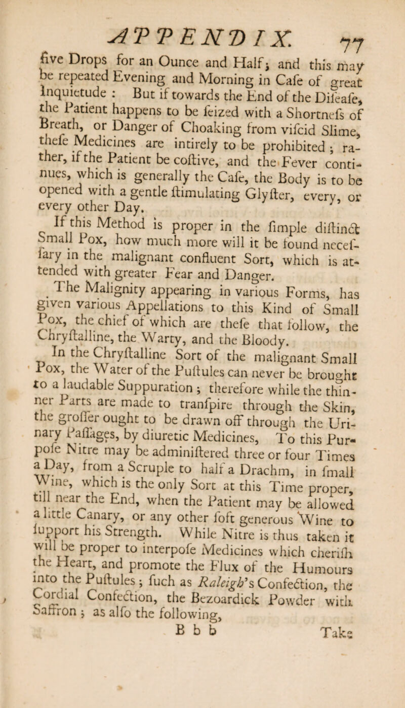 five Drops for an Ounce and Half; and this may be repeated Evening and Morning in Cafe of crreat Inquietude : But it towards the End of the Difeafe, tiie Patient happens to be lcized with a Shortnefs of Breath, or Danger of Choaking from vifcid Slime, thefe Medicines are intirely to be prohibited ; ra¬ ther, if the Patient be coftive, and the Fever conti¬ nues, which is generally the Calc, the Body is to be opened with a gentle {Emulating Glytter, every, or every other Day. If this Method is proper in the Ample diftindt Small i ox, how much more will it be found necef- lai y in the malignant confluent Sort, which is at¬ tended with greater Fear and Danger. . 1 lle Malignity appearing in various Forms, has given various Appellations to this Kind of Small Pox, the chief of which are thefe that follow, the Chryftalline, the Warty, and the Bloody. In the Chryftalline Sort of the malignant Small I ox, the Water of the Puftules can never be brought to a laudable Suppuration ; therefore while the thm- nei 1 arts are made to tranfpire through the Skin, the grofier ought to be drawn off through the Uri¬ nary Callages, by diuretic Medicines, To this Pur- pole Nitre may be adminiftered three or four Times a Day, from a Scruple to half a Drachm, in fmall Wine, which is the only Sort at this Time proper, ti 1 near the End, when the Patient may be allowed a little Canary, or any other foft generous \Vine to lupport his Strength. While Nitre is thus taken it will oe proper to interpofe Medicines which cherifh the Heart, and promote the FJux of the Humours into the Puftules; fuch as Raleigh’sConfedtion, the Cordial Confection, the Bezoardick Powder with oarfron j as alfo the following, Bbb Take