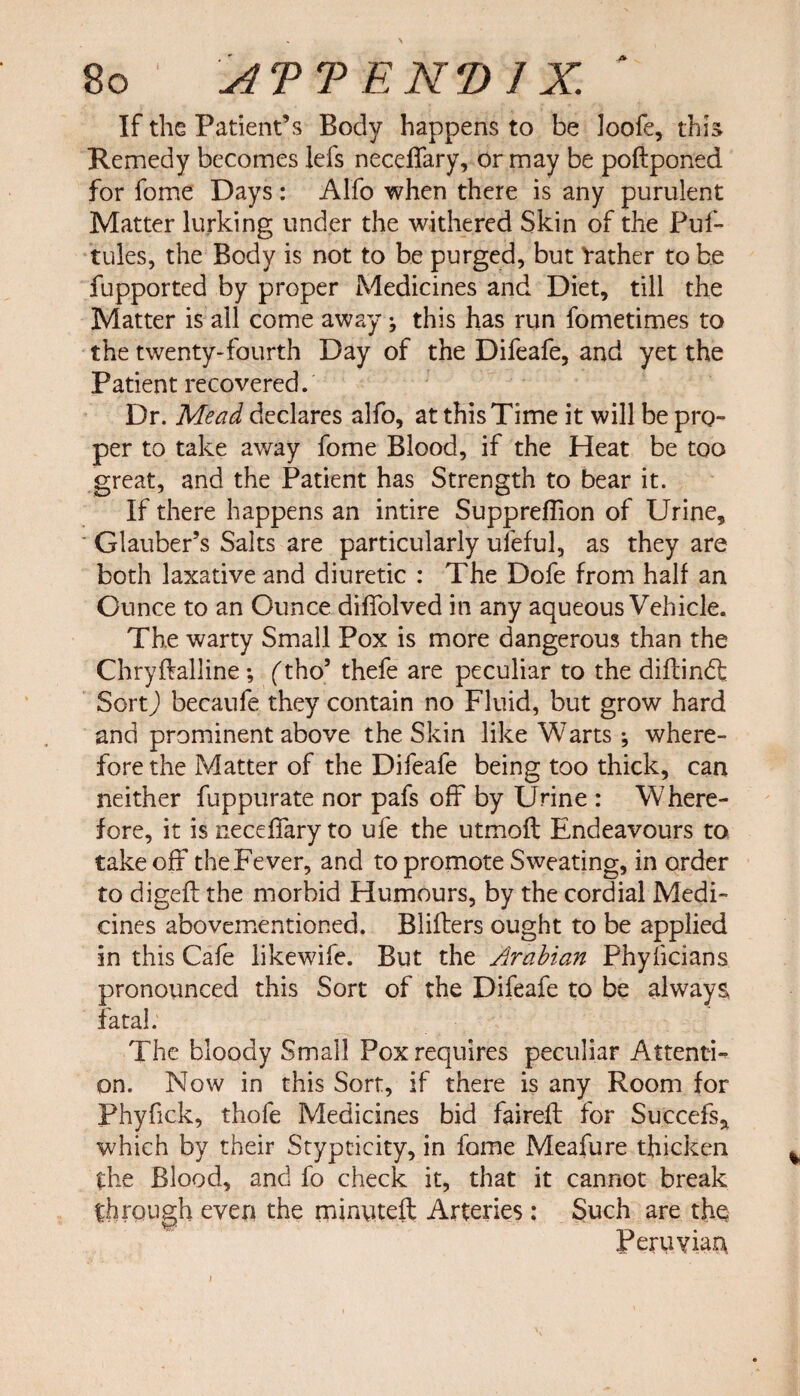 * \ 80 ATT EN'D I X. If the Patient’s Body happens to be Joofe, this Remedy becomes lefs neceffary, or may be poftponed for fome Days : Alfo when there is any purulent Matter lurking under the withered Skin of the Puf- tules, the Body is not to be purged, but Yather to be fupported by proper Medicines and Diet, till the Matter is all come away ; this has run fometimes to the twenty-fourth Day of the Difeafe, and yet the Patient recovered. Dr. Mead declares alfo, at this Time it will be pro¬ per to take away fome Blood, if the Heat be too great, and the Patient has Strength to bear it. If there happens an intire Suppreffion of Urine, Glauber’s Salts are particularly ufeful, as they are both laxative and diuretic : The Dofe from half an Ounce to an Ounce diffolved in any aqueous Vehicle. The warty Small Pox is more dangerous than the Chryftalline ; (tho’ thefe are peculiar to the diflindfc Sort) becaufe they contain no Fluid, but grow hard and prominent above the Skin like Warts ; where¬ fore the Matter of the Difeafe being too thick, can neither fuppurate nor pafs off by Urine : Where¬ fore, it is neceffary to ufe the utmofl Endeavours to takeoff theFever, and to promote Sweating, in order to digefl the morbid Humours, by the cordial Medi¬ cines abovementioned. Blifters ought to be applied in this Cafe likewife. But the Arabian Phyficians pronounced this Sort of the Difeafe to be always fatal. The bloody Small Pox requires peculiar Attenti¬ on. Now in this Sort, if there is any Room for Phyfick, thofe Medicines bid faireft for Succefsa which by their Stypticity, in fome Meafure thicken the Blood, and fo check it, that it cannot break through even the minntefl Arteries : Such are the Peruvian