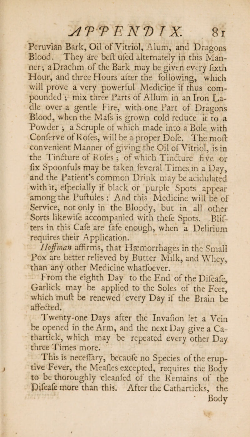 Peruvian Bark, Oil of Vitriol, Alum, and Dragons Blood. They are bell ufed alternately in this Man¬ ner; a Drachm of the Bark may be given every fixth Hour, and three Hours alter the following, which will prove a very powerful Medicine if thus com¬ pounded ; mix three Parts of Allum in an Iron La¬ dle over a gentle Fire, with one Part of Dragons Blood, when the Mafs is grown cold reduce it to a Powder ; a Scruple of which made into a Bole with Conferve oi Kofes, will be a proper Dofe. The molt convenient Manner of giving the Oil of Vitriol, is in the Tincture of Roles ; of which Tindfure five or fix Spoonfuls may be taken feveral Times in a Day, and the Patient’s common Drink may be acidulated with it, efpecially if black or purple Spots appear among the Puftules : And this Medicine will be of Service, not only in the Bloody, but in all other Sorts likewife accompanied with thefe Spots. Blif- ters in this Cafe are fafe enough, when a Delirium requires their Application. Hoffman affirms, that Hemorrhages in the Small Pox are better relieved by Butter Milk, and Whey, than any other Medicine whatfoever. From the eighth Day to the End of the Difeafe, Garlick may be applied to the Soles of the Feet, which mull be renewed every Day if the Brain be affedled. Twenty-one Days after the Invafion let a Vein be opened in the Arm, and the next Day give a Ca- thartick, which may be repeated every other Day three Times more. This is necefiary, becau fe no Species of the erup¬ tive Fever, the Mealies excepted, requires the Body to be thoroughly cleanfed of the Remains of the Difeafe more than this. After the Catharticks, the ‘ ' Body