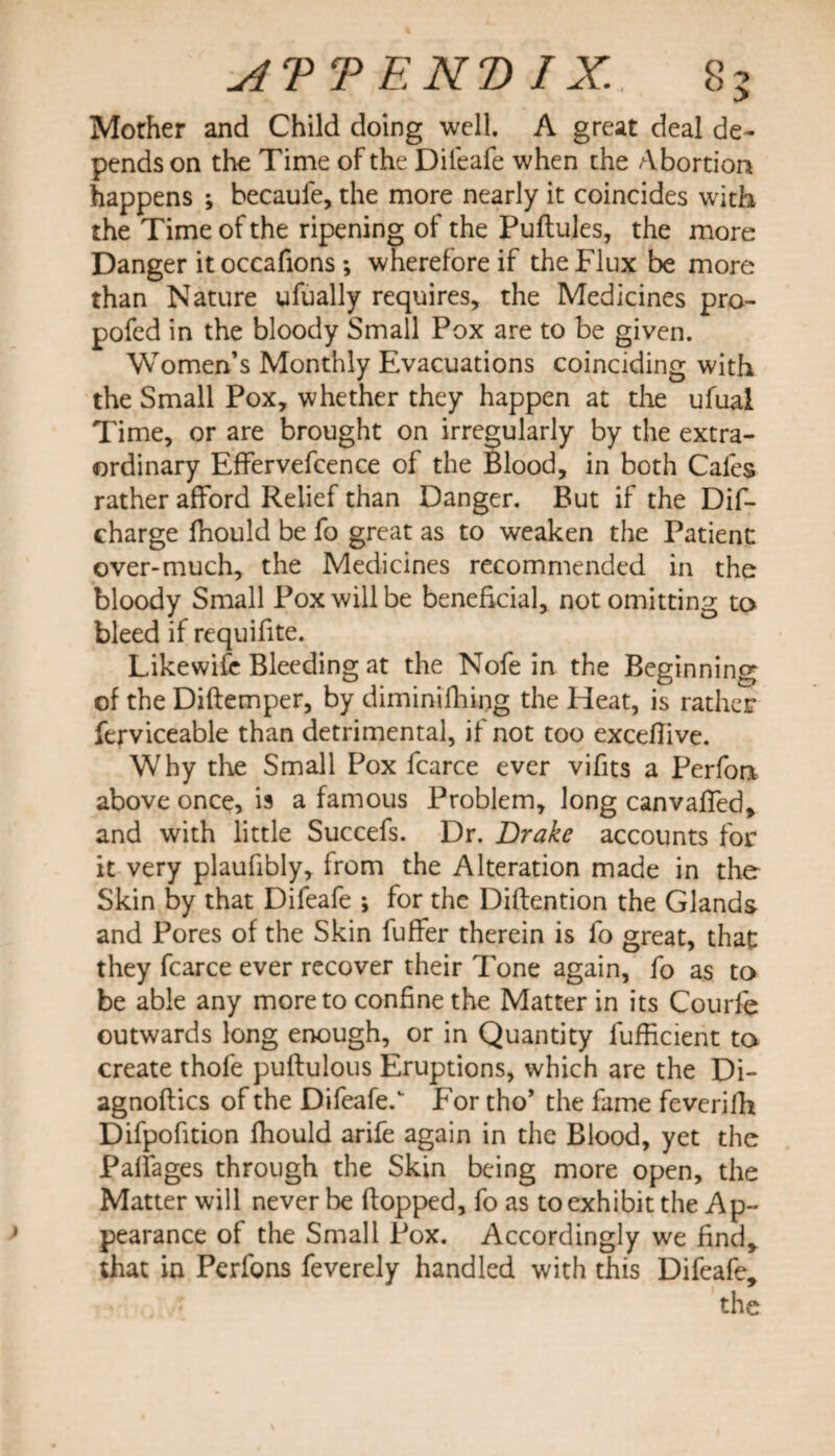 Mother and Child doing well. A great deal de¬ pends on the Time of the Difeafe when the Abortion happens ; becaufe, the more nearly it coincides with the Time of the ripening of the Puftules, the more Danger it occafions; wherefore if the Flux be more than Nature ufually requires, the Medicines pro- pofed in the bloody Small Pox are to be given. Women’s Monthly Evacuations coinciding with the Small Pox, whether they happen at the ufual Time, or are brought on irregularly by the extra¬ ordinary Effervefcence of the Blood, in both Cafes rather afford Relief than Danger. But if the Dif- charge fhould be fo great as to weaken the Patient over-much, the Medicines recommended in the bloody Small Pox will be beneficial, not omitting to bleed if requifite. Likewife Bleeding at the Nofe in the Beginning of the Diftemper, by diminifhing the Heat, is rather ferviceable than detrimental, if not too exceflive. Why die Small Pox fcarce ever vifits a Perform above once, is a famous Problem, long canvaffed, and with little Succefs. Dr. Drake accounts for it very plaufibly, from the Alteration made in the Skin by that Difeafe ; for the Diftention the Glands and Pores of the Skin fuffer therein is fo great, that they fcarce ever recover their Tone again, fo as to be able any more to confine the Matter in its Courfe outwards long enough, or in Quantity fufhcient to create thofe puftulous Eruptions, which are the Di- agnoflics of the Difeafe. For tho’ the fame feverifh Difpofition fhould arife again in the Blood, yet the Palfages through the Skin being more open, the Matter will never be flopped, fo as to exhibit the Ap¬ pearance of the Small Pox. Accordingly we find, that in Perfons feverely handled with this Difeafe, the