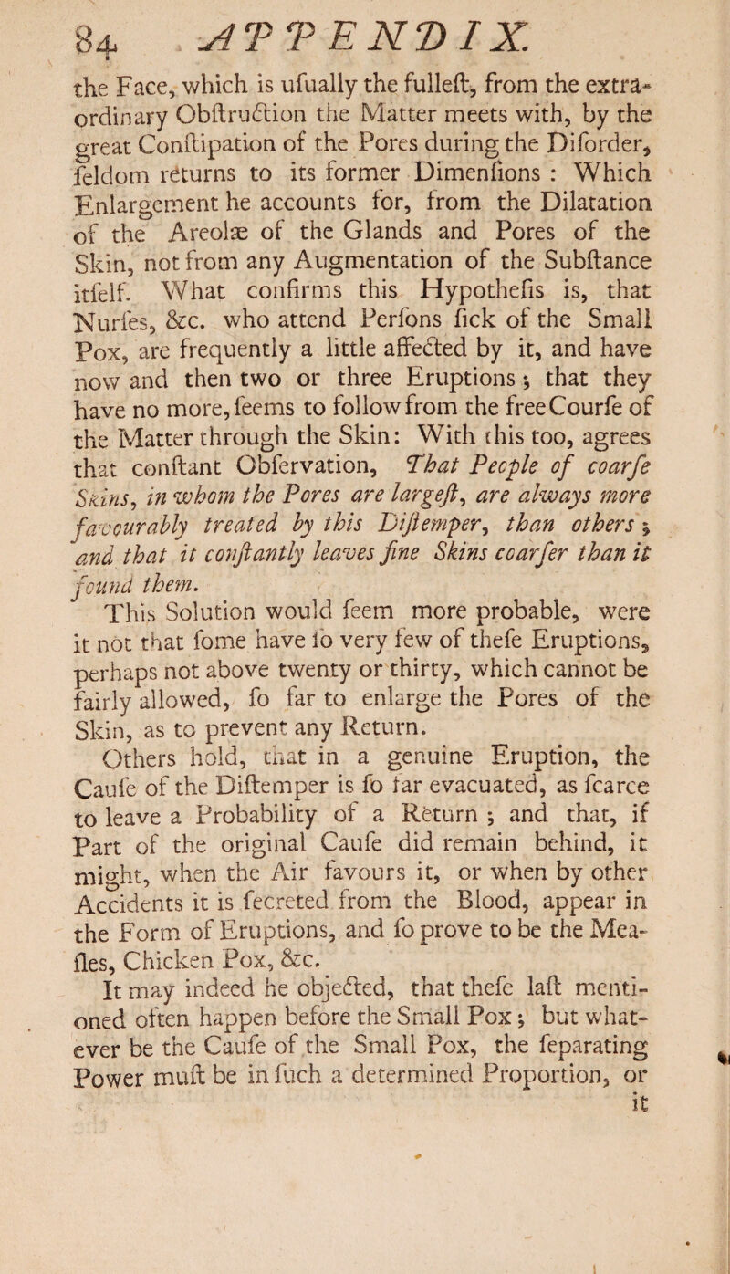 ■ the Face, which is ufually the fulled*, from the extra* ordinary Obftrudtion the Matter meets with, by the great Conftipation of the Pores during the Diforder, feldom returns to its former Dimenfions : Which Enlargement he accounts tor, from the Dilatation of the Areolae of the Glands and Pores of the Skin, not from any Augmentation of the Subftance itfelf. What confirms this Hypothefis is, that Nurfes, &c. who attend Perfons tick of the Small Pox, are frequently a little affected by it, and have now and then two or three Eruptions *, that they have no more,feems to follow from the freeCourfe of the Matter through the Skin: With (his too, agrees that conflant Obfervation, That People of coarfe Sains, in whom the Pores are largeft, are always more favourably treated by this Bifiemper, than others ; and that it conftantly leaves fine Skins coarfer than it found them. This Solution would feem more probable, were it not that fome have io very few of thefe Eruptions, perhaps not above twenty or thirty, which cannot be fairly allowed, fo far to enlarge the Pores of the Skin, as to prevent any Return. Others hold, that in a genuine Eruption, the Caufe of the Diftemper is fo far evacuated, as fcarce to leave a Probability of a Return ; and that, if Part of the original Caufe did remain behind, it might, when the Air favours it, or when by other Accidents it is fecreted from the Blood, appear in the Form of Eruptions, and fo prove to be the Mea¬ des, Chicken Pox, &c. It may indeed he objected, that thefe lafl menti¬ oned often happen before the Small Pox; but what¬ ever be the Caufe of the Small Pox, the feparating Power muft be in filch a determined Proportion, or it