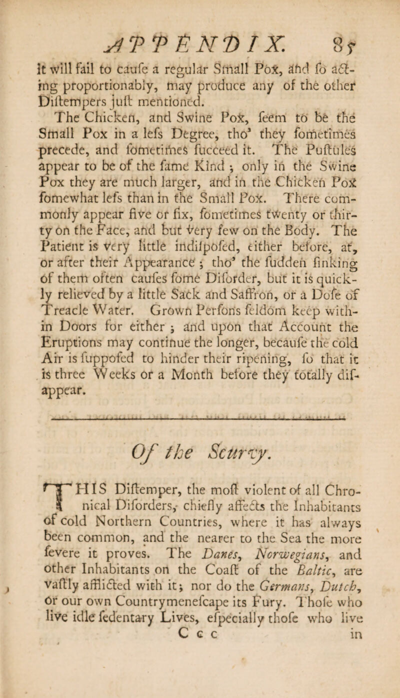 stTVENDIX. 8? f. t « r it will fail to caufe a regular Small Pox, afid fo a<T- ing proportionably, may produce any of the other Diltempers juft mentioned. The Chicken, and Swine PoX, feem to be the Small Pox in a lefs Degree, tho1 they fometimes precede, and fometimes fucceed it. The Puftules appear to be of the fame Kind ; only in the Swine Pox they are much larger, and in the Chicken PoX fomewhat lefs than in the Small Pox. There com¬ monly appear five or fix, fometimes twenty or thir¬ ty on the Face, and but Wry few on the Body. The Patient is Very little indilpofed, either before, at, or after their Appearance ; tho’ the fudden finking of them often caufeS fome Diforder, but it is quick¬ ly relieved by a little Sack and Saffron, or a Dofe of Treacle Water. Grown Perfons feldorn keep with¬ in Doors for either ; and upon that Account the Eruptions may continue the longer, becaufe the cold Air is fuppoled to hinder their ripening, lb that it h three Weeks or a Month before they totally dif- appear. Of the Scurrcy. THIS Diftemper, the moft violent of all Chro¬ nical Diforders,- chiefly affedls the Inhabitants of cold Northern Countries, where it has always been common, and the nearer to the Sea the more fevere it proves. The Danes, Norwegians, and other Inhabitants on the Coaft of the Baltic, are vaftly afflidled with it; nor do the Germans, Dutch, Or our own Countrymenefcape its Fury. Thole who live idle fedentary Lives, efpecially thofe wrho live C c c in