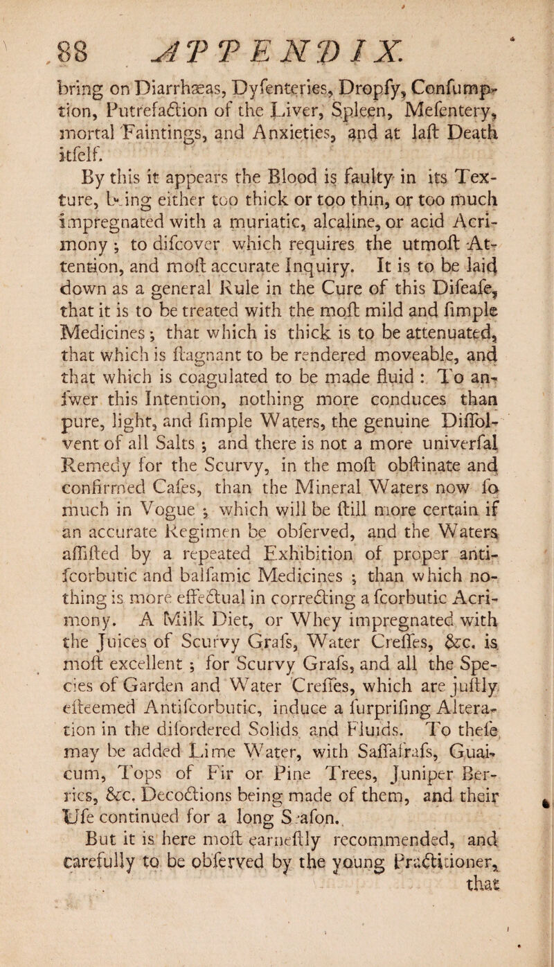 * ,88 udTTENDIX. bring on Diarrhaeas, Dyfenteries, Dropfy, Confump- tion, Putrefadtion of the Liver, Spleen, Mefentery, mortal Faintings, and Anxieties, and at laft Death kfelf. By this it appears the Blood is faulty in its Tex¬ ture, being either too thick or too thin, or too much impregnated with a muriatic, alcaline, or acid Acri¬ mony ; to difcover which requires the utmod At¬ tention, and moil: accurate Inquiry. It is to be laid down as a general Rule in the Cure of this Difeafe, that it is to be treated with the mod: mild and fimple Medicines; that which is thick is to be attenuated, that which is ftagnant to be rendered moveable, and that which is coagulated to be made fluid : To an- iwer this Intention, nothing more conduces than pure, light, and fimple Waters, the genuine Diffol- vent of all Salts ; and there is not a more univerfal Remedy for the Scurvy, in the mod obdinate ancl confirmed Cafes, than the Mineral Waters now fa much in Vogue *, which will be dill more certain if an accurate Regimen be obferved, and the Waters affided by a repeated Exhibition of proper anti- fcorbutic and balfamic Medicines j than which no¬ thing is more effectual in corredting a fcorbutic Acri¬ mony. A Milk Diet, or Whey impregnated with the Juices of Scurvy Grafs, Water Creffes, $cc. is. mod excellent ; for Scurvy Grafs, and all the Spe¬ cies of Garden and Water Creffes, which are judly edeemed Antifeorbutio, induce a furprifing Altera¬ tion in the difordered Solids and Fluids. To thele may be added Lime Water, with Saffafrafs, Guai- cum, Tops of Fir or Pine Trees, juniper Ber¬ ries, &amp;c. Decodlions being made of them, and their Ufe continued for a long S/afon. But it is here mod earnedly recommended, and carefully to be obferved by the young Pradtidoner, - , •- that i