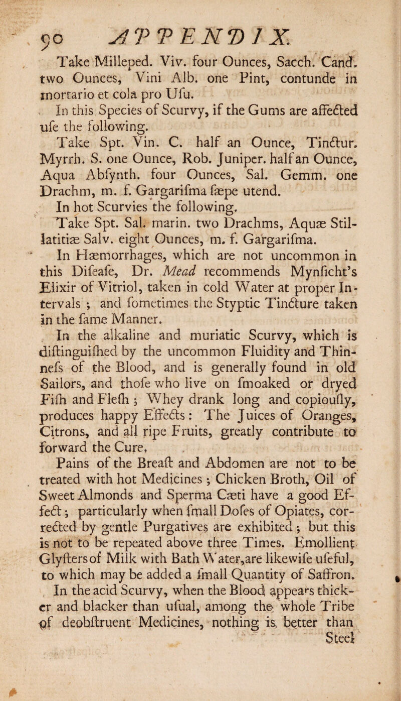 Take Milleped. Viv. four Ounces, Sacch. Cand. two Ounces, Vini Alb. one Pint, contunde in inortario et cola pro Ufu. In this Species of Scurvy, if the Gums are affected ufe the following. Take Spt. Vin. C. half an Ounce, Tinctur. Myrrh. S. one Ounce, Rob. Juniper, half an Ounce, Aqua Abfynth. four Ounces, Sal. Gemm. one Drachm, m. f. Gargarifma fepe utend. In hot Scurvies the following. Take Spt. Sal. marin. two Drachms, Aquas Stil- latiti^ Salv. eight Ounces, m. f. Gargarifma. In Hemorrhages, which are not uncommon in this Dileafe, Dr. Mead recommends Mynficht’s Elixir of Vitriol, taken in cold Water at proper In¬ tervals •, and fometimes the Styptic Tincture taken In the fame Manner. In the alkaline and muriatic Scurvy, which is diftinguifhed by the uncommon Fluidity and Thin- nefs of the Blood, and is generally found in old Sailors, and thofe who live on fmoaked or dryed Fifh andFlefh , Whey drank long and copioully, produces happy Effects : The J uices of Oranges, Citrons, and all ripe Fruits, greatly contribute to forward the Cure. Pains of the Bread and Abdomen are not to be treated with hot Medicinesf Chicken Broth, Oil of Sweet Almonds and Sperma Qeti have a good Ef¬ fect ; particularly when fmall Dofes of Opiates, cor¬ rected by gentle Purgatives are exhibited ; but this is not to be repeated above three Times. Emollient Glyftersof Milk with Bath Water,are likewife ufeful, to which may be added a fmall Quantity of Saffron. In the acid Scurvy, when the Blood appears thick¬ er and blacker than ufual, among tho whole Tribe pf deobltruent Medicines, nothing is, better than Steel