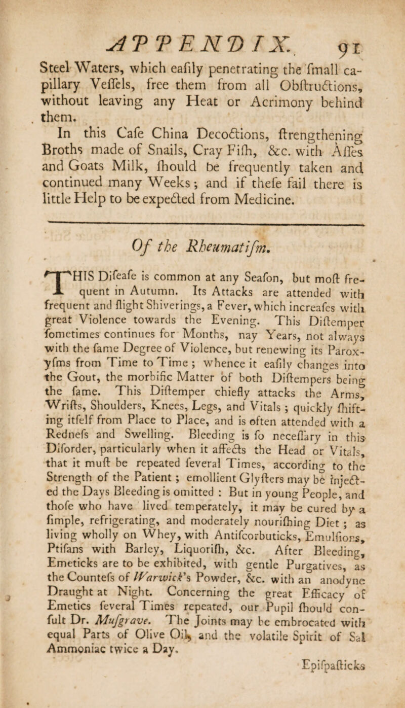 Steel Waters, which eafily penetrating the Email ca¬ pillary Veflels, free them from all Obftrudtions, without leaving any Heat or Acrimony behind . them. In this Cafe China Decodtions, ftrengthening Broths made of Snails, Cray Fifh, &amp;c. with Ailes and Goats Milk, fhould be frequently taken and continued many Weeks; and if thefe fail there is little Help to be expedted from Medicine. Of the Rheumatifm. THIS Difeafe is common at any Seafon, but mod fre¬ quent in Autumn. Its Attacks are attended with frequent and flight Shiverings,a Fever, which increafes with great Violence towards the Evening. This Diftcmper fometimes continues for Months, nay Years, not always with the fame Degree of Violence, hut renewing its Parox- yfms from Time to Time ; whence it eafily changes into the Gout, the morbific Matter of both Diftempers being the fame. This Diftemper chiefly attacks the Arms, Wrifts, Shoulders, Knees, Legs, and Vitals ; quickly lift¬ ing itfelf from Place to Place, and is often attended with a Rednefs and Swelling. Bleeding is fo neceflary in this Diforder, particularly when it affecfs the Head or Vitals, that it muft be repeated feveral Times, according to the Strength of the Patient ; emollient Glyfters may be Injeft- ed the Days Bleeding is omitted : But in young People, and thofe who have lived temperately, it may be cured by a Ample, refrigerating, and moderately nourifhing Diet ; as living wholly on Whey, with Antifcorbuticks, Emulfiors, Ptifans with Barley, Liquorifh, &amp;c. After Bleeding Emeticks are to be exhibited, with gentle Purgatives, as theCountefs of Warwick's Powder, &amp;c. with an anodvne Draught at Night. Concerning the great Efficacy of Emetics feveral Times repeated, our Pupil fhould con- fult Dr. Mufgrave. The Joints may be embrocated with equal Parts of Olive Oil* and the volatile Spirit of Sal Ammoniac twice a Day. Epifpafticks