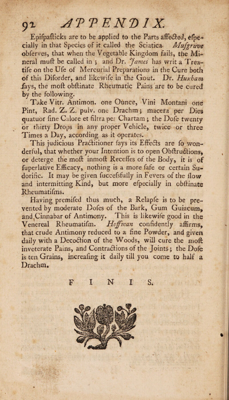 9% jfPTENDlX Epifpafticks are to be applied to the Parts afFe&ed, efpe~ dally in that Species of it called the Sciatica Mufgrave obferves, that when the Vegetable Kingdom fails, the Mi¬ neral muff be called in ; and Dr. James has writ a Trea- tife on the Ufe of Mercurial Preparations in the Cure both of this Diforder, and likewife in the Gout. Dr. Huxham fays, the molt obftinate Rheumatic Pains are to be cured by the following. Take Vitr. Antimon. one Ounce, Vim Montani one Pint, Rad. Z. Z. pulv. one Drachm ; macera per Dies quatuor fine Galore et filtra per Chartam ; the Dofe twenty or thirty Drops in any proper Vehicle, twice or three Times a Day, according as it operates. This judicious Practitioner fays its EffeCts are fo won¬ derful, that whether your Intention is to open ObftruCtions, or deterge the moft inmoft Receffes of the Body, it is of fuperlative Efficacy, nothing is a more fafe or certain Su¬ dorific. It may be given fuccefsfully in Fevers of the flow and intermitting Kind, but more efpecially in obftinate Rheumatifms. Having premifed thus much, a Relapfe is to be pre¬ vented by moderate Doles of the Bark, Gum Guiacum, and„Cinnabar of Antimony. This is likewife good in the Venereal Rheumatifm. Hoffman confidently affirms, that crude Antimony reduced to a fine Powder, and given daily with a DecoCtion of the Woods, will cure the moft inveterate Pains, and Contractions of the Joints; the Dofe is ten Grains, mereafing it daily till you come to half a Drachm, FINIS.