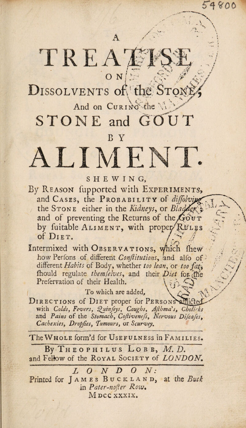 5q*G0 A ^ y* H \ A T R E A i ■ r C'V Dissolvents ofvfhff Ston^ \ 4% r „V'/ And on CuRiikj%the w STONE and GOUT A LI ME N T. SHEWING, By Reason fupported with Experiments, and Cases, the Probability of dijfo* the Stone either in the Kidneys, or Bladrfgfl and of preventing the Returns of the/-to ut by fuitable Aliment, with propec/^ifl^s of Diet. /'S* J Intermixed with Observations, willed fhew how Perfons of different Conftitutions, /and alfo of different Habits of Body, whether too lean, or too faK fhould regulate themfelves, and their Diet for jhe ’ X, w L ** A* Prefervation of their Health. To which are added. Directions of Diet proper for PERsoNi^aBiftes with Colds, Fevers, F^uinfeys, Coughs, Jjlhmas, Cholirks and Pains of the Stomachy CoJiivenefs9 Nervous Di/eafes, Cachexies, Dropjies, ‘Tumours, or Scurvey. The Whole form’d for Usefulness in Families. ft %> / y By Theophilus Lob b, M. D, and Felfow of the Royal Society of LONDOKF„ ~ L O N D O N: Printed for James Buckland, at the Buck in Pater-nojler Row. Mdcc xxxix.