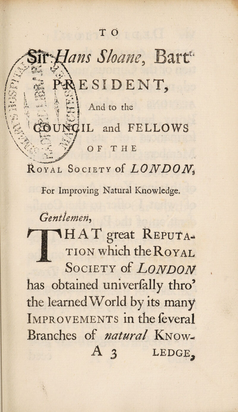 am Sloam, Bart' i PRESIDENT, (> /v-s. | ^ \ ^ \ &»*** ?. **> 4 > *«t r- • _ « ”S u A && I % hr* I And to the *j v. 9 - IL and FELLOWS OF THE Royal Society of LONDON, $ For Improving Natural Knowledge, Gentlemen, THAT great Reputa¬ tion which the Royal Society of LONDON has obtained univerlally thro* the learned World by its many Improvements in the feveral Branches of natural Know- A 3 LEDGE,