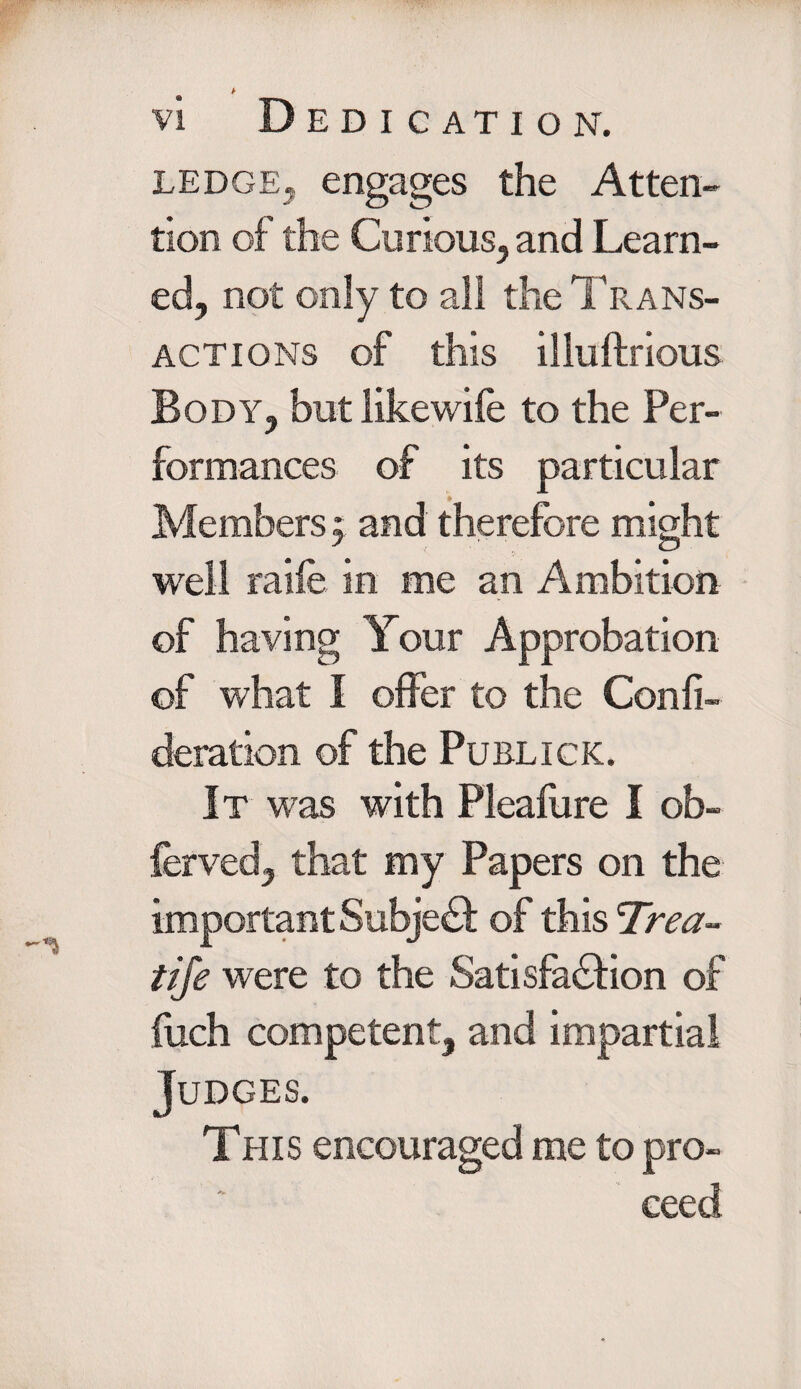 > vi Dedication, ledge, engages the Atten¬ tion of the Curious, and Learn¬ ed, not only to all the Trans¬ actions of this illuftrious Body, but likewife to the Per¬ formances of its particular Members, and therefore might well raile in me an Ambition of having Your Approbation of what I offer to the Genii- deration of the Publick. It was with Pleafure I ob- ferved, that my Papers on the important Subject of this 'Trea- tife were to the Satisfaction of fuch competent, and impartial Judges. This encouraged me to pro¬ ceed
