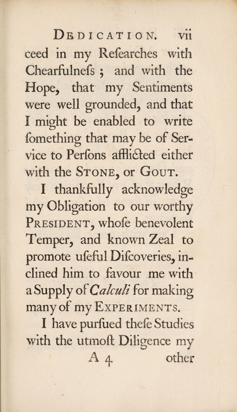 ceed in my Relearches with Chearfulnefs ; and with the Hope, that my Sentiments were well grounded, and that I might be enabled to write <D fomething that may be of Ser¬ vice to Perfons afflicted either with the Stone, or Gout. I thankfully acknowledge my Obligation to our worthy President, whole benevolent Temper, and known Zeal to promote uleful Dilcoveries, in¬ clined him to favour me with a Supply of Calculi for making many of my Experiments. I have purlued thele Studies with the utmoft Diligence my A a, other