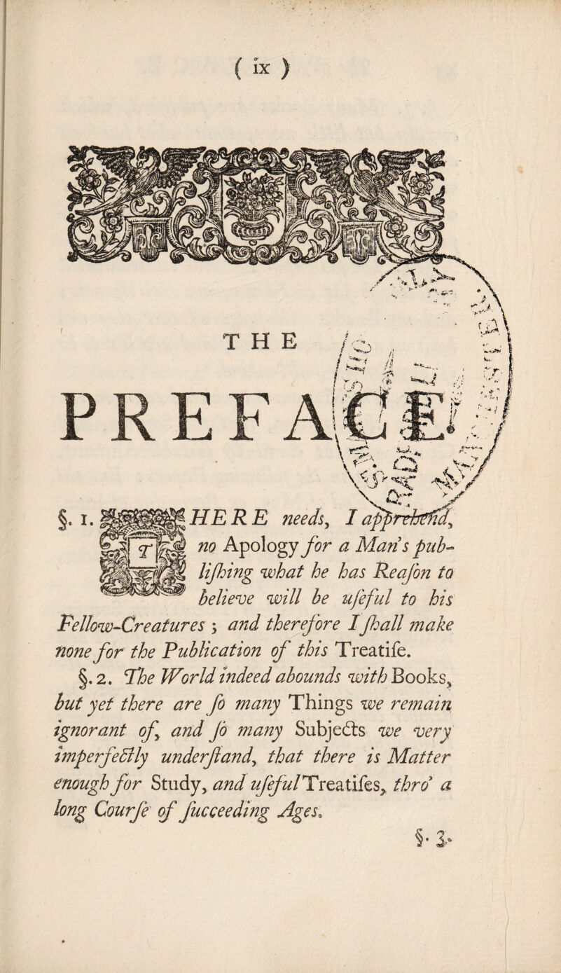 Fellow-Creatures ; and therefore Ijhall make none for the Publication of this Treatife. §. 2. 7he World Indeed abounds with Books, but yet there are fo many Things we remain ignorant of and Jo many Subjects we very imperfectly underf andy that there is Matter enough for Study, and zz/^/zz/Treatifes, thro a long Courfe of jucceeding Ages, §•