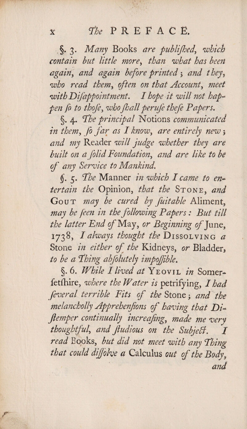 §. 3. Many Books are publijhed, which contain but little more> than what has been again, and again before printed $ and they3 who read them, often on that Account, meet with Difapp ointment. I hope it will not hap-* pen fo to thofe, whoJhall perufe thefe Papers. §. 4. Phe principal Notions communicated in them, fo far as I know, are entirely new $ ;/;v Reader W// whether they are built on a folid Foundation, like to be of any Service to Mankind. 5. Phe Manner in which I came to en¬ tertain the Opinion, that the Stone, and Gout may be cured by faitable Aliment, may be feen in the following Papers: But till the latter End g/'May, or Beginning ^’June, 1738, I always thought ^Dissolving a Stone in either of the Kidneys, or Bladder* to be a Phing abfolutely impofible. §. 6. While I lived at Yeovil in Somer^ fetfhire, where the Water is petrifying, I had feveral terrible Fits of the Stone • and the melancholly Apprehenfons of having that Di«* ftemper continually increafing,, made me very thoughtful, and Jludious on the Subject. I read Books, but did not meet with any Phing that could difjohe a Calculus out of the Body, and