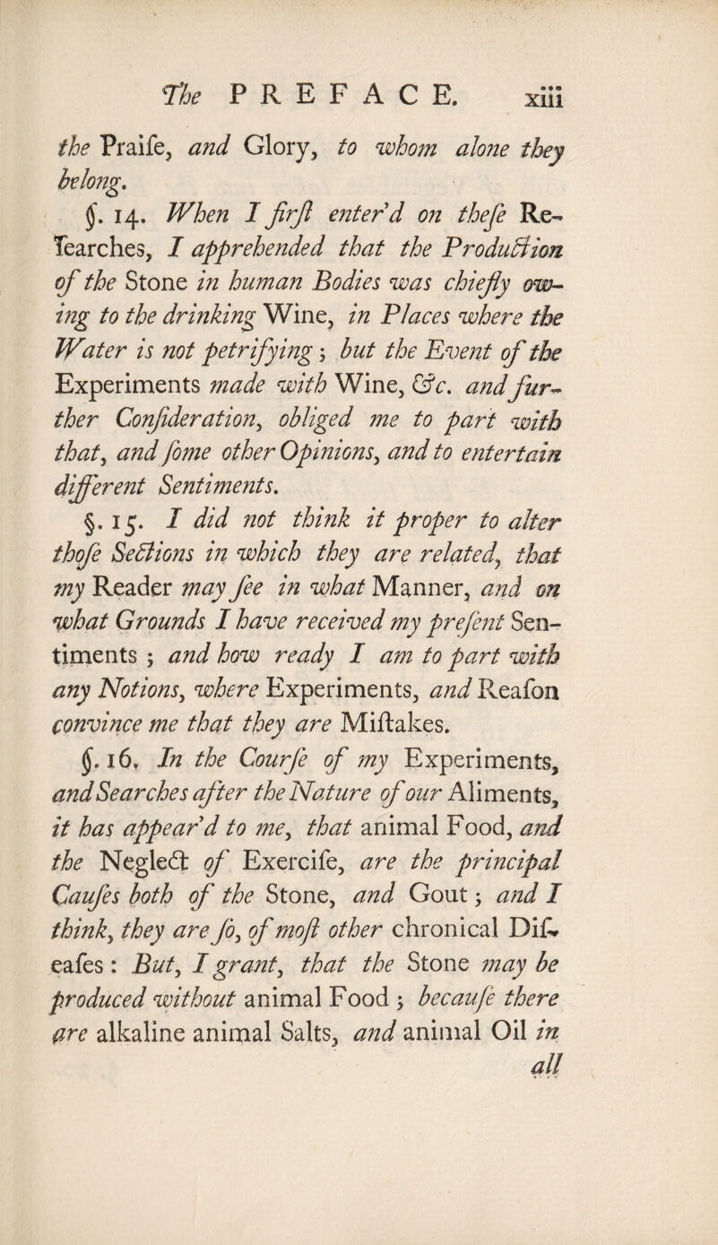 the Praife, and Glory, to whom alone they 14. When I firjl enter d on thefe Re- Tearches, I apprehended that the Production of the Stone in human Bodies was chiefly ow¬ ing to the drinking Wine, in Places where the Water is not petrifying; but the Event of the Experiments made with Wine, &c. andfur¬ ther Conjideration, obliged me to part with that, and fome other Opinions, and to entertain different Sentiments. §,15. I did not think it proper to alter thofe Sections in which they are related\ that my Reader may fee in what Manner, and on what Grounds I have received my prefent Sen¬ timents ; and how ready I am to part with any Notions, where Experiments, and Reafon convince me that they are Miftakes. (Jei6v In the Courfe of my Experiments, and Searches after the Nature of our Aliments, it has appear d to me, that animal Food, and the Negled of Exercife, are the principal CauJes both of the Stone, and Gout; and I thinky they are Jo, of mojl other chronical DiR eafes: But, I grant, that the Stone may be produced without animal Food ; becaufe there are alkaline animal Salts, and animal Oil in all
