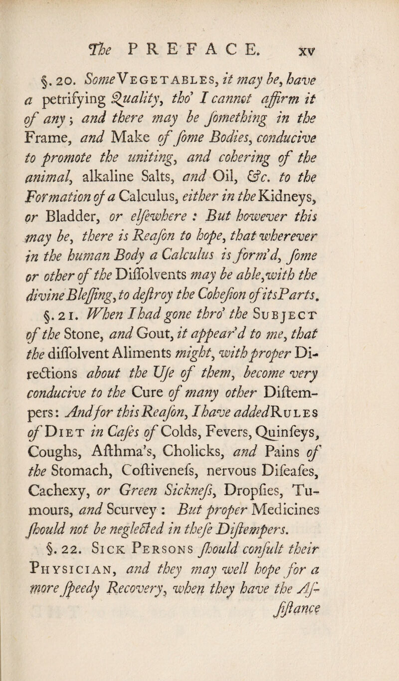 §. 20. Vegetables, it may be, have a petrifying Quality, tho I cannot affirm it of any \ and there may be fomething in the Frame, and Make of fome Bodies, conducive to promote the uniting, and cohering of the animal, alkaline Salts, and Oil, &c. to the Formation op a Calculus, either in the Kidneys, or Bladder, or elfewhere : But however this may be, there is Reafon to hope, that wherever in the human Body a Calculus is form'd, fome or other of the Diffolvents may be able, with the divine Blefing, to deftroy the Cohefon of itsP'arts. §. 21. When I had gone thro' the Subject of the Stone, and Gout, it appear'd to me, that the diffolvent Aliments might, with proper Di¬ rections about the U/e of them, become very conducive to the Cure of many other Diitem- pers: And for this Reafon, I have addedB u l e s fDiET in Cafes of Colds, Fevers, Quinfeys, Coughs, Afthma’s, Cholicks, and Pains of the Stomach, Coftivenefs, nervous Difeafes, Cachexy, or Green Sicknefs, Dropfies, Tu¬ mours, and Scurvey : But proper Medicines fhould not be neglected in thefe Difempers. §. 22. Sick Persons ffiould confult their Ph y s i c i a n , and they may well hope for a more fpeedy Recovery, when they have the Af