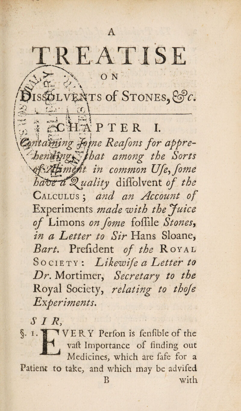 jpis$&LV%k?s of Stones, &c. ! l i co\ ^TT 'V-; \----- \ Ja X Kh 1 ’i pier i. \ y - \j j \^mat0ng §bpte Reafons for appre- \%eddfngffthat among the Sorts ’t in common XJfe,fome ’'Quality diffolvent of the Calculus ; and an Account of Experiments made with the Juice of Limons o?i fome foffile Stones, in a Letter to Sir Hans Sloane, Bart. Prefident of the Royal Society : Likewife a Letter to Dr. Mortimer, Secretary to the Royal Society, relating to thoje Experiments. SIR, §• i. 'I ^ VERY Pcrfon is fenfible of the In vaft Importance of finding out Medicines, which are fafe for a Patient to take, and which may be advifed B with