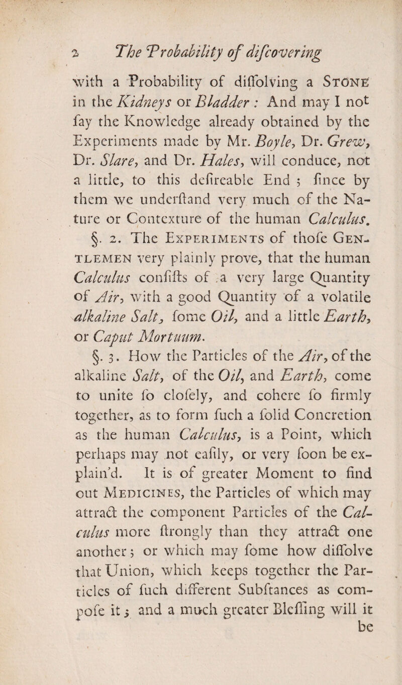 with a Probability of diffolving a Stone in the Kidneys or Bladder : And may I not fay the Knowledge already obtained by the Experiments made by Mr. Boyle, Dr. Grew, Dr. Stare, and Dr. Hales, will conduce, not a little, to this defircable End 5 fince by them we undcrftand very much of the Na¬ ture or Contexture of the human Calculus. §. 2. The Experiments of thole Gen¬ tlemen very plainly prove, that the human Calculus confifts of a very large Quantity of Air, with a good Quantity of a volatile alkaline Salt, fome Oil, and a little Earth, or Caput Mart hum. §. 3. How the Particles of the Air, of the alkaline Salt, of the Oil, and Earth, come to unite fo clofely, and cohere fo firmly together, as to form fuch a folid Concretion as the human Calculus, is a Point, which perhaps may not eafily, or very foon be ex- plain’d. It is of greater Moment to find out Medicines, the Particles of which may attrad the component Particles of the Cal¬ culus more ftrongly than they attrad one another 5 or which may fome how diffolvc that Union, which keeps together the Par¬ ticles of fuch different Subftances as com- pofe it 5 and a much greater Blefiing will it
