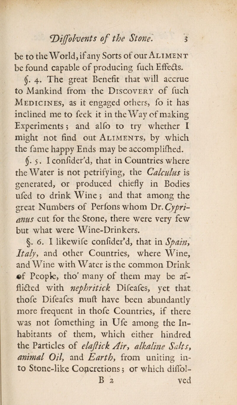 be to the World, if any Sorts of our Aliment be found capable of producing fuch Effeds. 4. The great Benefit that will accrue to Mankind from the Discovert of fuch Medicines, as it engaged others, fo it has inclined me to feek it in the Way of making Experiments 5 and alfo to try whether I might not find out Aliments, by which the fame happy Ends may be accomplished. $.5.1 confider'd, that in Countries where the Water is not petrifying, the Calculus is generated, or produced chiefly in Bodies ufed to drink Wine 5 and that among the great Numbers of Per Ions whom Dr. Cypri- anus cut for the Stone, there were very few but what were Wine-Drinkers. §. 6. I likewife confiderM, that in Spain, Italy, and other Countries, where Wine, and Wine with Water is the common Drink ©f People, tho* many of them may be af~ flided with nephritick Difeafes, yet that thofe Difeafes muft have been abundantly more frequent in thofe Countries, if there was not fomething in Ufe among the In¬ habitants of them, which either hindred the Particles of elaflick Air> alkaline Salts, animal Oil, and Earth, from uniting in¬ to Stone-like Concretions 5 or which difib!- B 2* ved