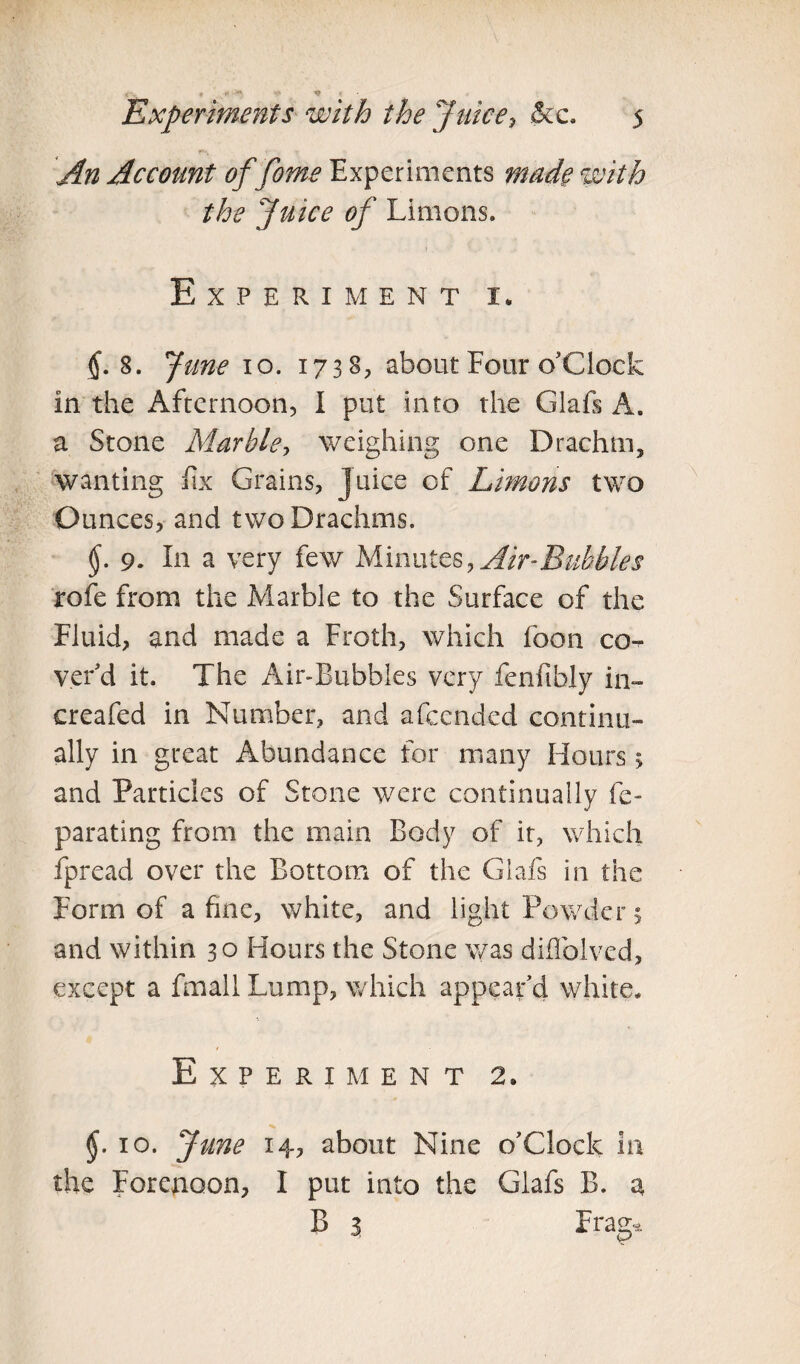 An Account of fome Experiments made with the Juice of Limons. Experiment i„ 8. June io. 1738, about Four o'clock In the Afternoon, I put into the Glafs A. a Stone Marble, weighing one Drachm, wanting fix Grains, Juice of Limons two Ounces, and two Drachms. §. 9. In a very few Minutes, Air-Bubbles rofe from the Marble to the Surface of the Fluid, and made a Froth, which foon co¬ ver'd it. The Air-Bubbles very fenfibly in- creafed in Number, and afccndcd continu¬ ally in great Abundance for many Hours > and Particles of Stone were continually fe- parating from the main Body of it, which fpread over the Bottom of the Glafs in the Form of a fine, white, and light Powders and within 30 Hours the Stone was diffolved, except a fmall Lump, which appear'd white. Experiment 2. 10. June 14, about Nine o'clock In the Forenoon, I put into the Glafs B. a B 3 Frag*