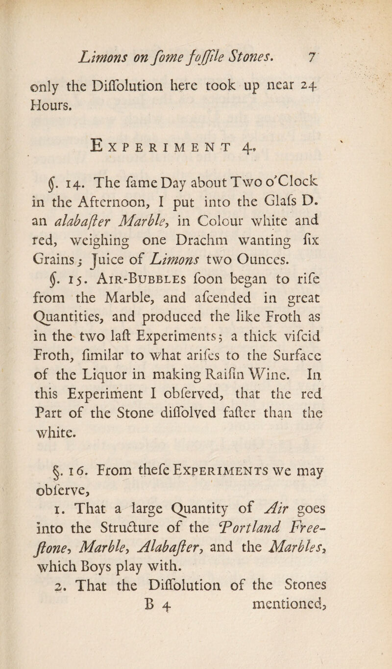 only the Diffolution here took up near 24 Hours. Experiment 4, 14. The fame Day about Two o'Clock in the Afternoon, I put into the Glafs IX an alabafter Marble, in Colour white and red, weighing one Drachm wanting fix Grains j juice of Limons two Ounces. §. 15. Air-Bubbles foon began to rife from the Marble, and afcended in great Quantities, and produced the like Froth as in the two laft Experiments 5 a thick vifcid Froth, fimilar to what arifes to the Surface of the Liquor in making Raifin Wine. In this Experiment I obferved, that the red Part of the Stone diffolved fafter than the white. §. 16. From thefe Experiments we may obferve, 1. That a large Quantity of Air goes into the Stru&ure of the ‘Portland, Free- Jlone? Marble, Alabaftery and the Marbles, which Boys play with. 2. That the Diifolution of the Stones B 4 mentioned?