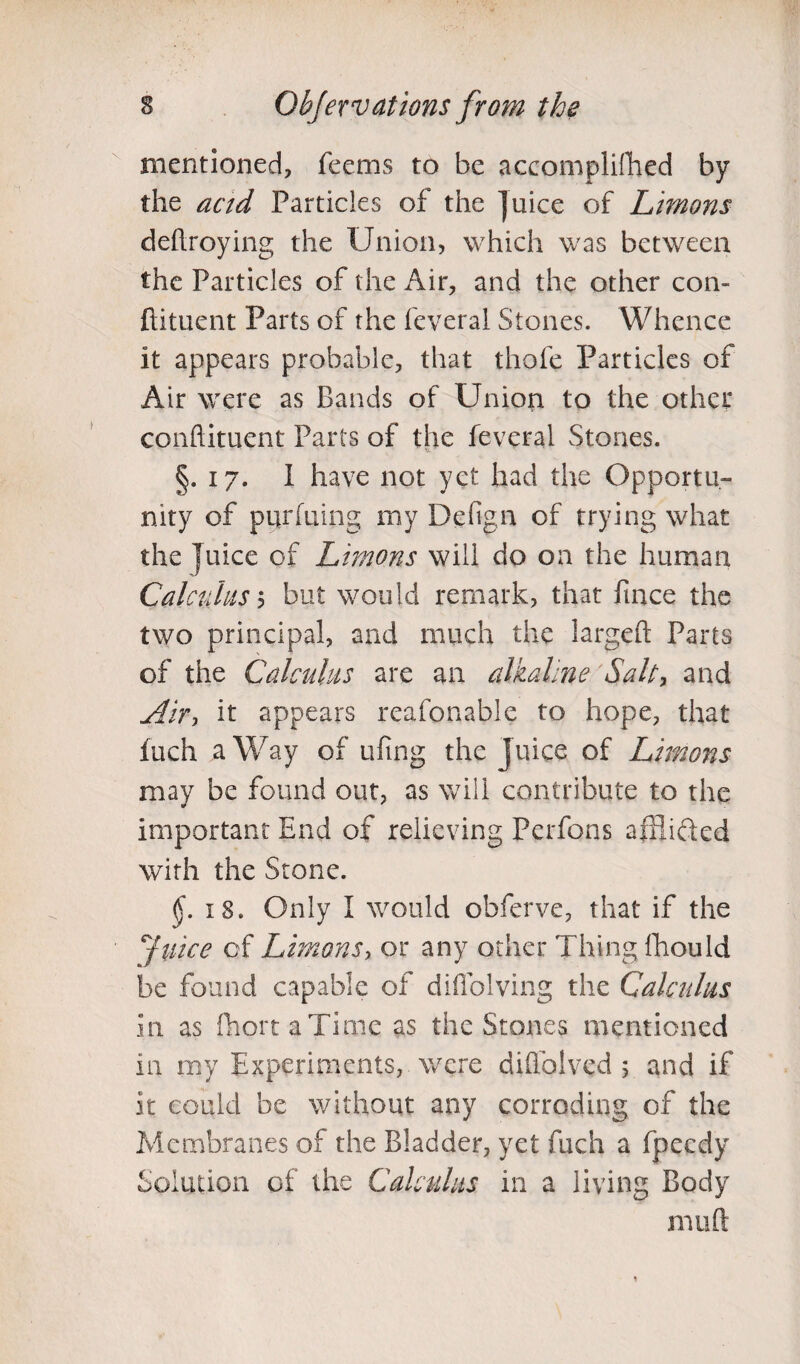 mentioned, Teems to be accomplifhed by the actd Particles of the juice of Limons defraying the Union, which was between the Particles of the Air, and the other con¬ diment Parts of the feveral Stones. Whence it appears probable, that thole Particles of Air were as Bands of Union to the other condiment Parts of the feveral Stones. §.17. I have not yet had the Opportu¬ nity of purfuing my Defign of trying what the juice of Limons will do on the human Calculus, but would remark, that fince the two principal, and much the larged Parts of the Calculus are an alkaline Salty and Air, it appears reafonable to hope, that fuch a Way of ufing the juice of Limons may be found out, as will contribute to the important End of relieving Perfons affiided with the Stone. §. 18. Only I would obferve, that if the Juice of Limons, or any other Thing fhould be found capable of diflolving the Calculus in as fhortaTime as the Stones mentioned in my Experiments, were diffolved 5 and if it could be without any corroding of the Membranes of the Bladder, yet fuch a fpeedy Solution of the Calculus in a living Body muft