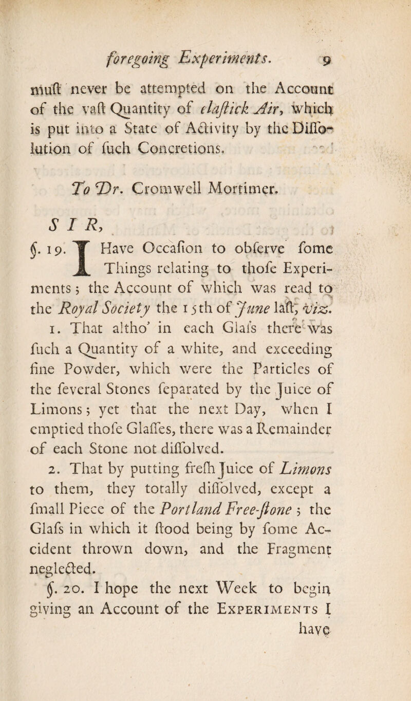 mud never be attempted on the Account of the vaft Quantity of elaftick Air, which is put into a State of Activity by the Diflb- lution of fuch Concretions, To Dr. Cromwell Mortimer. SIR, §• 19- T Have Occafion to obferve fome A Things relating to thofe Experi¬ ments 5 the Account of which was read to the Royal Society the 15 th of June lad, viz- 1. That altho' in each Glafs there was fuch a Quantity of a white, and exceeding fine Powder, which were the Particles of the feveral Stones feparated by the Juice of Limons 5 yet that the next Day, when I emptied thofe Glaffes, there was a Remainder of each Stone not diffolved. 2. That by putting frefh Juice of Limons to them, they totally diffolved, except a fmali Piece of the Portland Free-ftone 5 the Glafs in which it flood being by fome Ac¬ cident thrown down, and the Fragment negle&ed. (£. 20. I hope the next Week to begin giving an Account of the Experiments I have