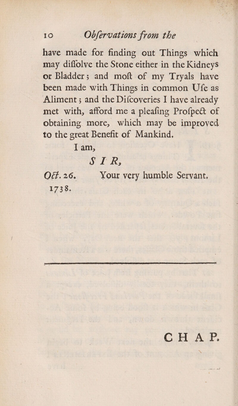io Ohfervations from the \ have made for finding out Things which may diffolve the Stone either in the Kidneys or Bladder; and mo ft of my Tryals have been made with Things in common Ufe as Aliment 5 and the Difcoveries I have already met with, afford me a pleafing Profpcdt of obtaining more, which may be improved to the great Benefit of Mankind. I am, SIR, OB. 26* Your very humble Servant, 1738. CHAR \
