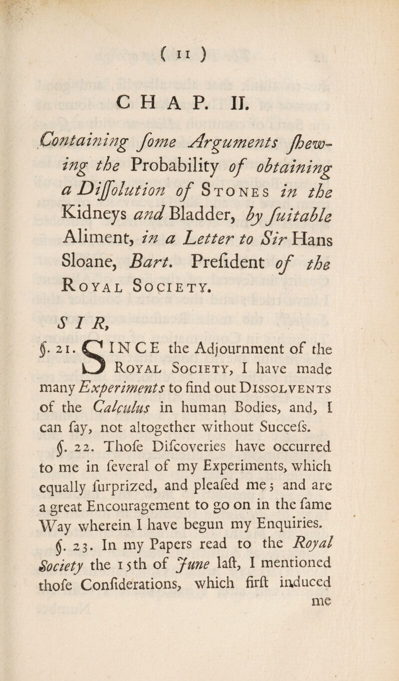CHAP. II. Containing fame Arguments (hew¬ ing the Probability of obtaining a Dijfolution of Stones in the Kidneys and Bladder, by fuitable Aliment, in a Letter to Sir Hans Sloane, Bart. Prefident of the Royal Society. SIR, $.21. IN C E the Adjournment of the iJj Royal Society, I have made many Experiments to find out Dissolvents of the Calculus in human Bodies, and, I can fay, not altogether without Succefs. $.22. Thofe Difcoveries have occurred to me in feveral of my Experiments, which equally lurprized, and pleafed me 5 and are a great Encouragement to go on in the fame Way wherein I have begun my Enquiries. $.23. In my Papers read to the Royal Society the 15 th of June laft, I mentioned thofe Confiderations, which firft induced me