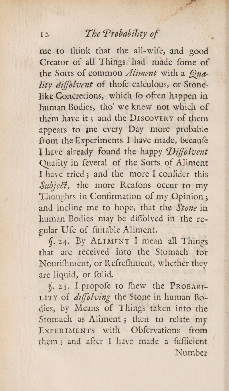 me To think that the all-wife, and good Creator of all Things had made fome of the Sorts of common Aliment with a lity cliffolvent of thofe calculous, or Stone¬ like Concretions, which fo often happen in human Bodies, tho we knew not which of them have it 5 and the Discovery of them appears to pae every Day more probable from the Experiments I have made, becaufe I have already found the happy \Dijjblvent Quality in feveral of the Sorts of Aliment I have tried , and the more I confider this Subject, the more Reafons occur to my Thoughts in Confirmation of my Opinion s and incline me to hope, that the Stone in human Bodies may be diffolved in the re¬ gular Ufe of fuitable Aliment. §. 24. By Aliment I mean all Things that are received into the Stomach for Nourifhment, or Refrefhmcnt, whether they are liquid, or folid. (J. 2 5. I propofe to fhew the Probabi¬ lity of dijfolving the Stone in human Bo¬ dies, by Means of Things taken into the Stomach as Aliment 5 then to relate my Experiments with Obfervations from them } and after I have made a fufficient Number