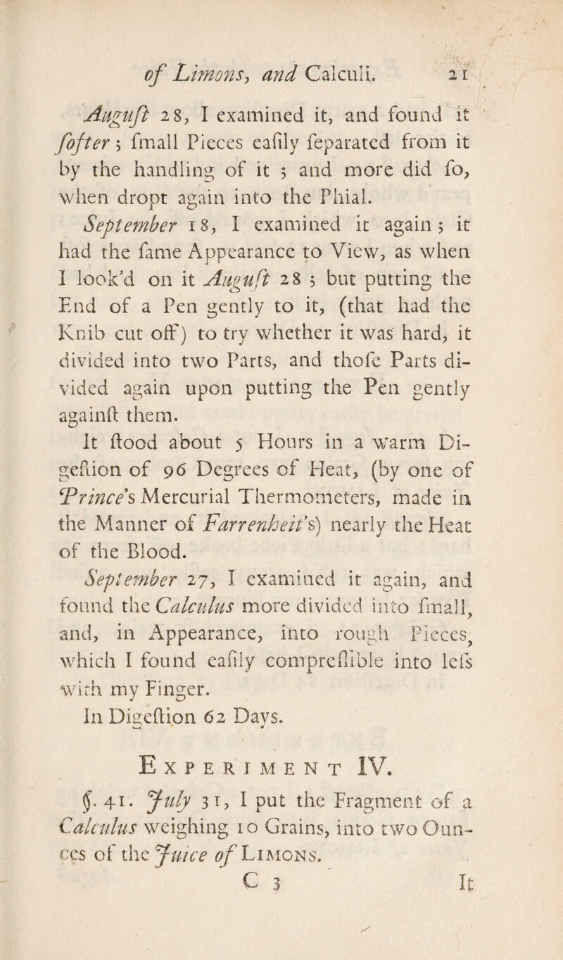 Auguft 28, I examined it, and found it fofter '■> fmali Pieces eafiiy feparated from it by the handling of it 5 and more did fo, when dropt again into the Phial. September 18, I examined it again; it had the fame Appearance to View, as when I look'd on it Auguft 28 $ but putting the End of a Pen gently to it, (that had the Knib cut off) to try whether it was hard, it divided into two Parts, and thofe Parts di¬ vided again upon putting the Pen gently againft them. It flood about 5 Hours in a warm Di- geflion of 96 Degrees of Heat, (by one of Prince*s Mercurial Thermometers, made in the Manner of Farrenheit’s) nearly the Heat of the Blood. September 27, I examined it again, and found the Calculus more divided into fmall, and, in Appearance, into rough Pieces, which I found eafiiy compreflible into lefs with my Finger. In Digeftion 62 Days. Experiment IV. $.41. July 31, I put the Fragment of a Calculus weighing io Grains, into two Oun¬ ces of the Juice of Limons. C 3 It