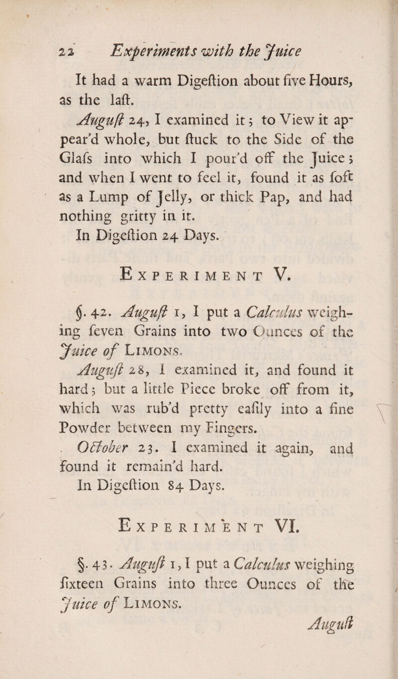 It had a warm Digeftion about five Hours, as the laft. Auguft 24, I examined it; to View it ap¬ pear’d whole, but ftuck to the Side of the Glafs into which I poufd off the Juice $ and when I went to feel it, found it as foft as a Lump of Jelly, or thick Pap, and had nothing gritty in it. In Digeftion 24 Days. Experiment V. $.42. Auguft 1, I put a Calculus weigh¬ ing feven Grains into two Ounces of the Juice of Limons. Auguft 2%y i examined it, and found it hard; but a little Piece broke off from it, which was rub’d pretty eafily into a fine Powder between my Fingers. . QEloher 23. I examined it again, and found it remain’d hard. In Digeftion 84 Days. Experiment VI. §.43* Auguft 1,1 put a Calculus weighing fixteen Grains into three Ounces of the Juice of Limons. Auguft