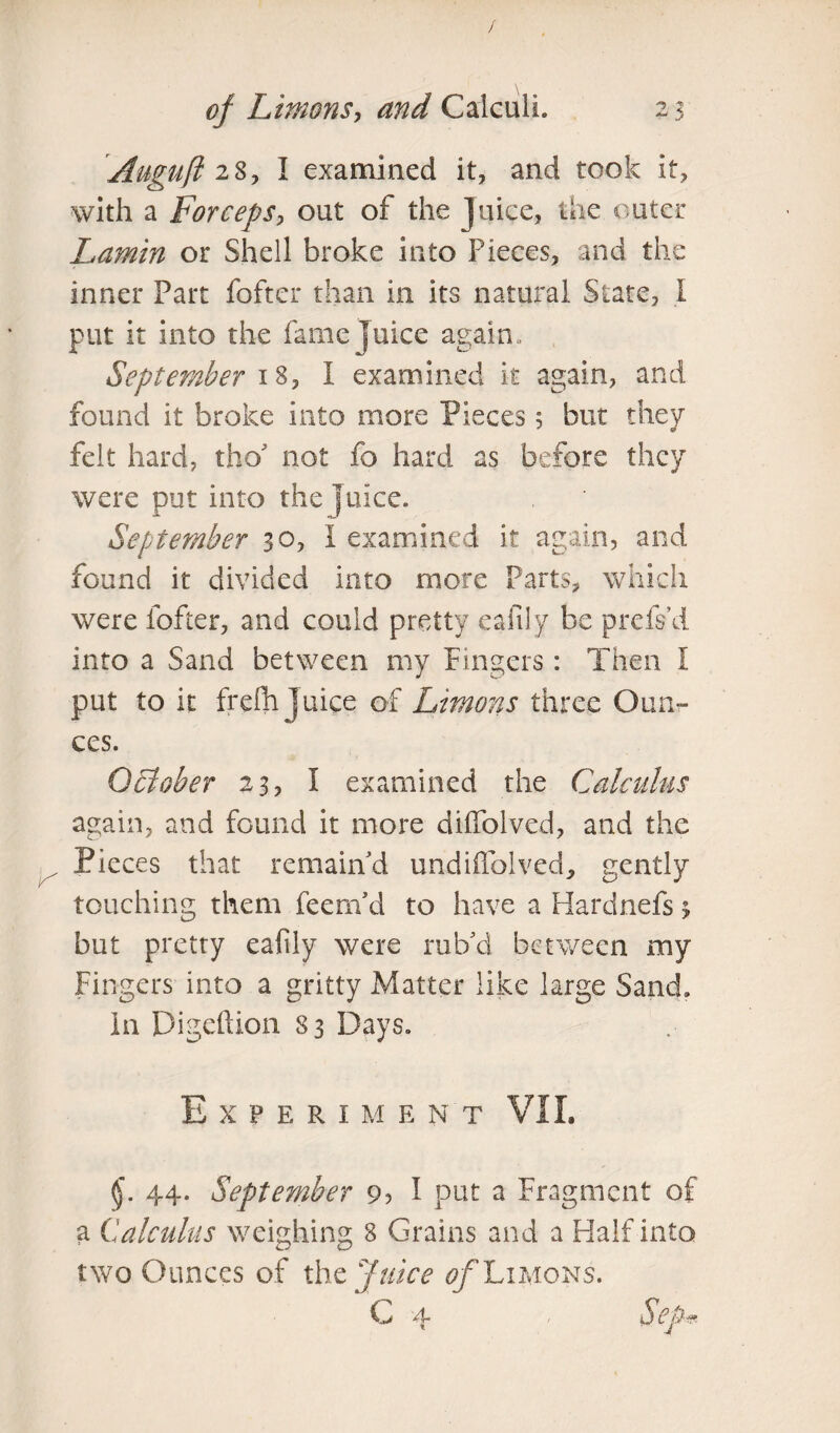 Auguft 28, I examined it, and took it, with a Forceps, out of the Juice, the outer Lamin or Shell broke into Pieces, and the inner Part fofter than in its natural State, I put it into the fame Juice again* September 18, I examined it again, and found it broke into more Pieces 5 but they felt hard, tbo' not fo hard as before they were put into the juice* September 30, I examined it again, and found it divided into more Parts, which were fofter, and could pretty eafily be prefs’d into a Sand between my Fingers: Then I put to it frefh juice of Limons three Oun¬ ces. October 23, I examined the Calculus again, and found it more diffolved, and the Pieces that remain d undiflolved, gently touching them feem’d to have a Hardnefs 3 but pretty eafily were rub’d between my Fingers into a gritty Matter like large Sand. In Digeftion 83 Days. Experime n t VII. §\ 44. September 9? 1 put a Fragment of a Calculus weighing 8 Grains and a Half into two Ounces of the Juice of Limons. C 4 1 S * J