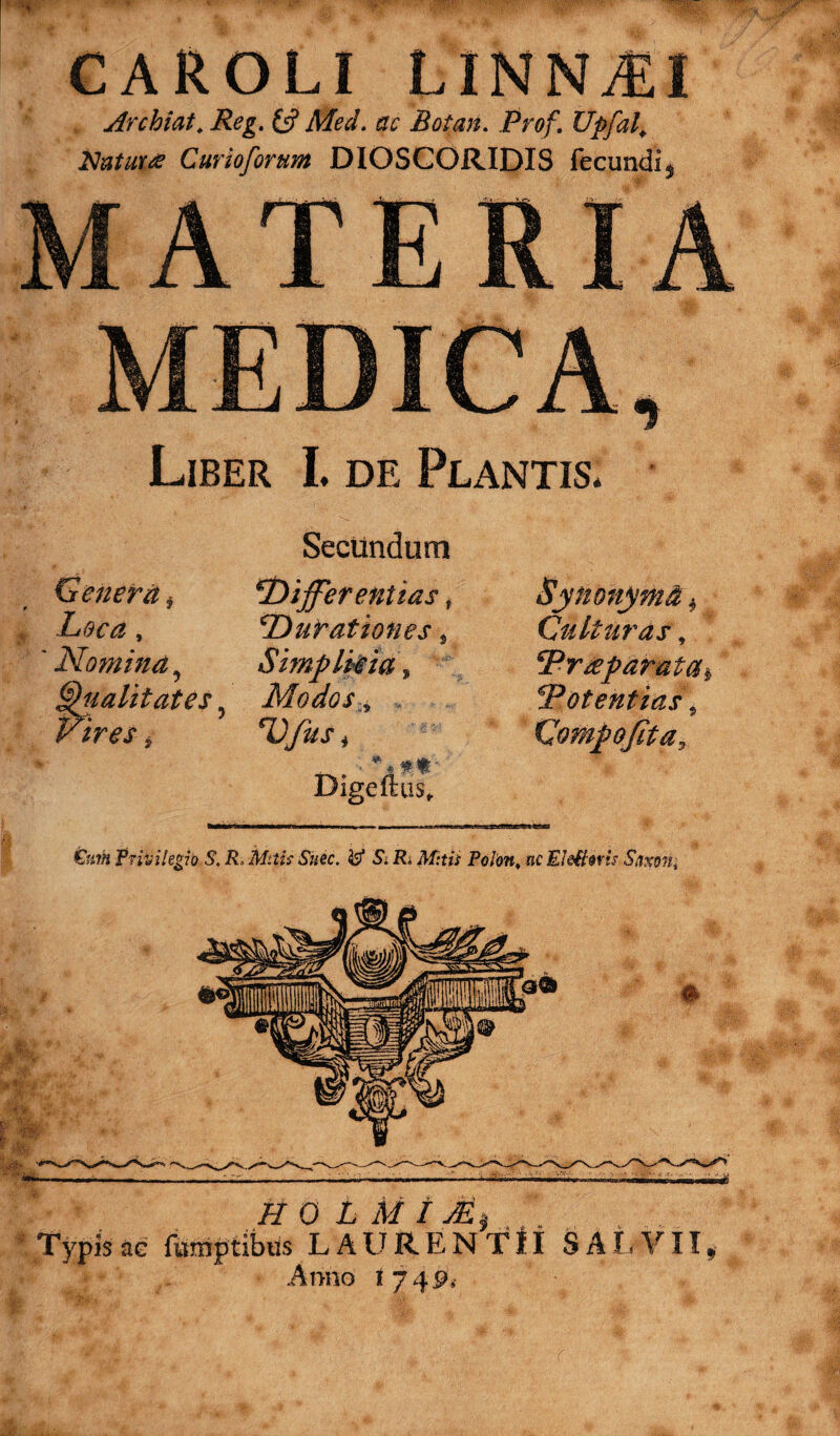 CAROLI LINNAJI Archiat. Reg. £5? Med. ac Botan. Prof. Upfal, iduturce Curioforum DIOSCORIDIS fecundi^ MATERIA MEDICA, Liber I. de Plantis* Secundum Genera* Differentias # Loca, Durationes s ' Nomina, Simplicia, fualitates ? Modos„ * imj DfitS) Digeftus, £um Ttiiiihgio S. R> Mitis Sitec. & S. R, Mitis Polort, oc ElefNris Saxoni H 0 L M t Mi Typis ae furnptibus L A U R E N T11 S A i>V 11, Anno 17 451. Synonyma, Culturas, ‘Praparatas Potentias, Compofita,