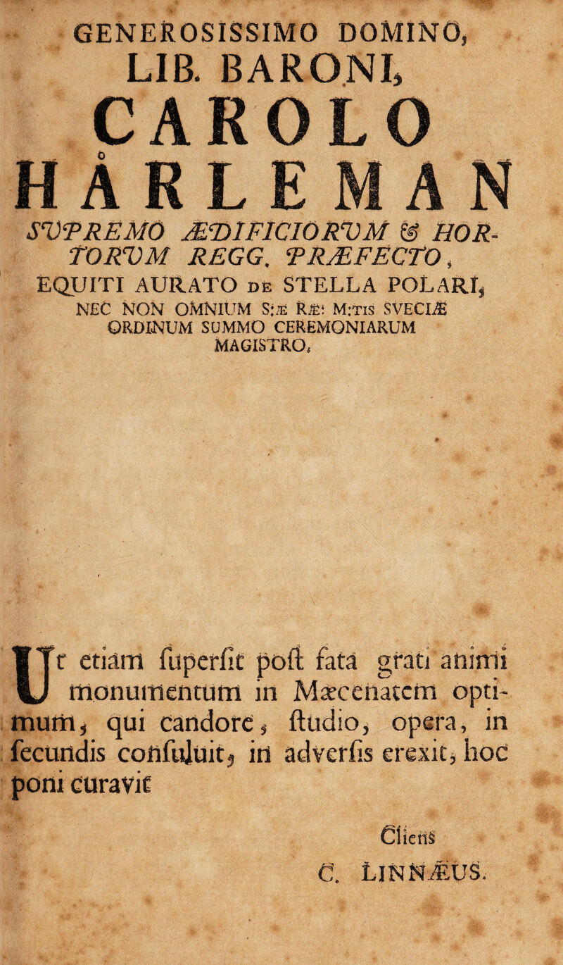 GENEROSISSIMO DOMINO, LIB. BARONI, CAROLO HARLEMAN SVFREMO IFDIFICIORVM & HOR- TORVM REGG. TRMFEGTO, EQUITI AURATO de STELLA POLARI, NEC NON OMNIUM S‘aS RS: Mitis SVECIiB ORDINUM SUMMO CEREMONIARUM MAGISTRO, Ur etiam fuperfic poft fata grati aninii monumentum in Maecenatem opti¬ mum, qui candore, ftudio, opera, in fecundis confuluitj in adverfis erexit, hoc poni curavit CiicnS C. Linn/eus,
