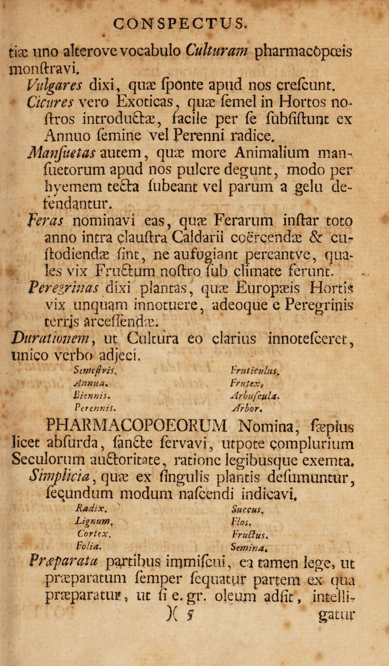 tix uno alterove vocabulo Culturam pharmacOpceis monftravi. Vulgares dixi, quas (ponte apud nos crefcunt. - Cicures vero Exoticas, quae (emel in Hortos no- fixos introductae, facile per (e fubfidunt ex Annuo femine vel Perenni radice. Manfuetas autem, quae more Animalium man- faetorum apud nos pulcre degunt, modo per hyemem tecta fubeant vel parum a gelu de¬ tendantur. feras nominavi eas, quae Ferarum indar toto anno intra claudra Caldarii coercendae & cu- dodiendae fint, ne aufugiant pereantve, qua¬ les vix Fructum nqdro fub climate ferunt. Peregrinas dixi plantas, quae Europaeis Hortis vix unquam innotuere, adeoque e Peregrinis terrjs arcefiendae. Durationem, ut Cukiira eo clarius innotefceret, Unico verbo adjeci. .foutiCulllS» Frutex ( Arbufcula. Arbor♦ PHARMACOPOEORUM Nomina, faepius licet abfurda, (an£te fervavi, utpote complurium Seculorum auctoritate, ratione legibusque exemta. Simplicia^ quae ex Angulis plantis defumuntur, fecundum modum nafcendi indicavi. Radi.x. Lignum f Cortex, Folia. Fruttus. Semina* Praeparata partibus irnmifcui, ea tamen lege, ut praeparatum (emper (equatyr partem ex qua praeparatur, ut fie.gr. oleum adjit, intelli-