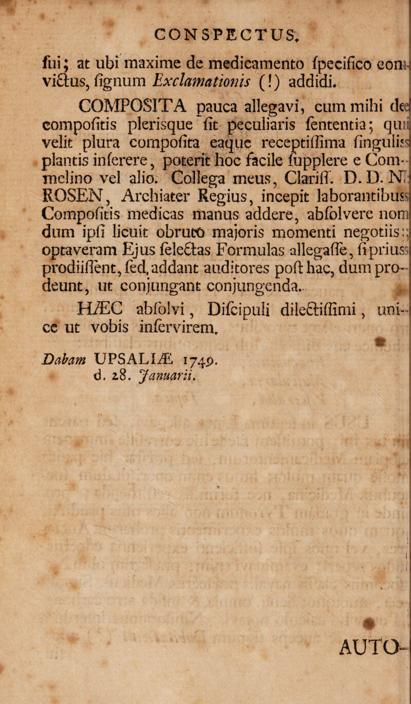 I fui; at ubi maxime de medicamento fpecifico eon; vicius,fignum Exclamationis (!) addidi. COMPOSITA pauca allegavi, cum mihi dee! compofitis plerisque fit peculiaris lententia; qu: velit plura compofita eaque receptiffima fingulijs plantis inferere, poterit hoc facile fupplere e Com- melino vel alio. Collega meus, ClarifT. D.D. Ni' ROSEN, Archiater Regius, incepit laborantibus Compofitis medicas manus addere, abfolvere non dum ipli licuit obruto majoris momenti negotiis:, optaveram Ejus feleftas Formulas allegaffe, fi prius i prodiiflent,fed. addant auditores pofthac, dum pro¬ deunt, ut conjungant conjungenda.. m \ HfEC abfoivi, Difcipuli dile&iffimi, uni¬ ce ut vobis infervirem. il I I Dabam UPSALIiE 1745). | d. 2.8. Januarii. # AUTO-