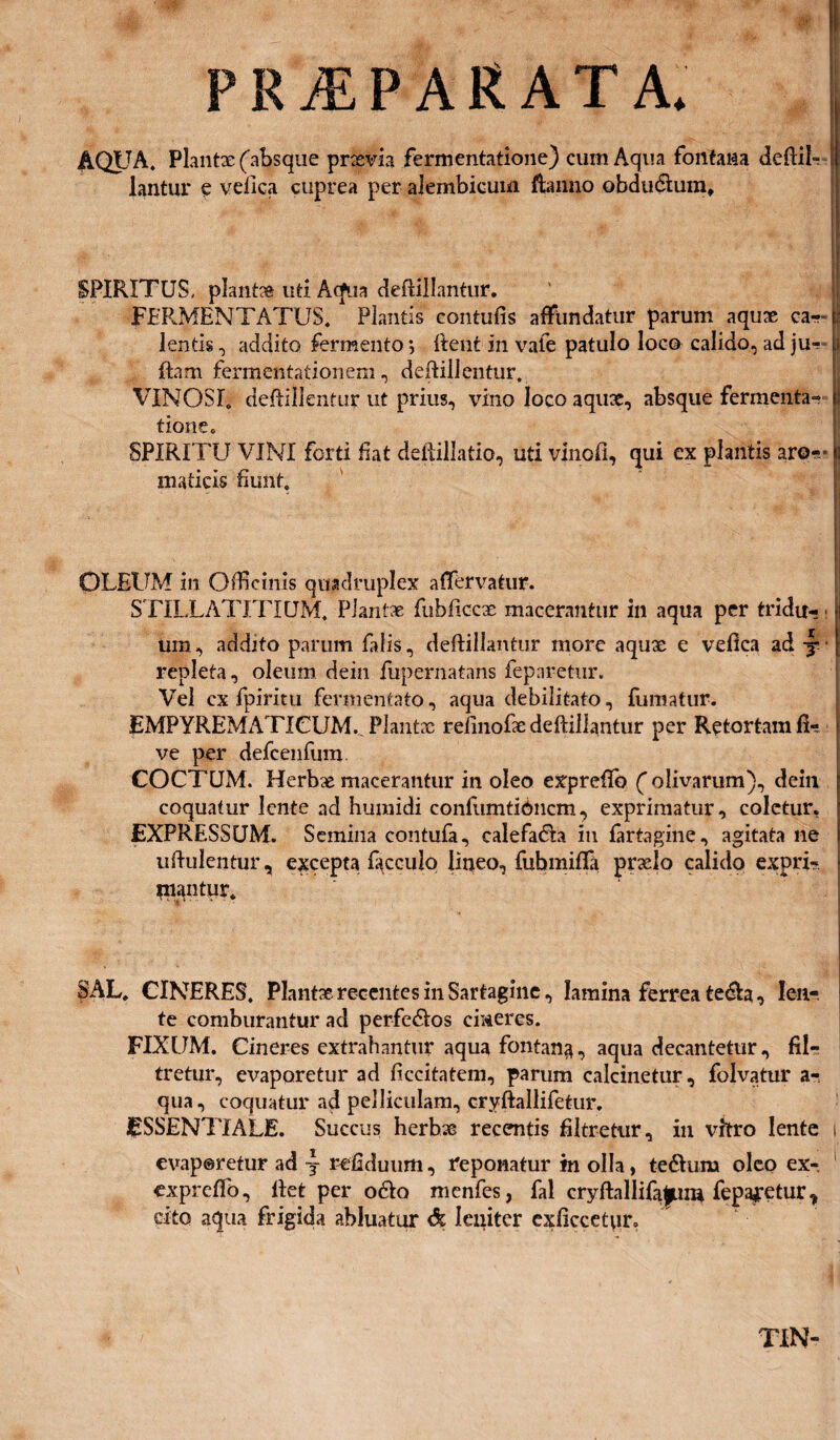 PRAEPARATA. AQUA. Plantx (absque prxvia fermentatione) cum Aqua fontana deftii- lantur e vefica cuprea per alembicum ftanno obdu&um. SPIRITUS, plantx uti Acfua deftillantur. FERMENTATUS. Plantis contufis affundatur parum aqux ca-r i lentis, addito fermento; Itent in vale patulo loco calido, ad ju- ftam fermentationem, deftillentur. VINOSI, deflillentur ut prius, vino loco aquae, absque fermenta- I tione. SPIRITU VINI forti Eat deftillatio, uti vinofi, qui ex plantis aro-* j maticis Eunt. OLEUM in Officinis quadruplex affervatur. STILLATJTIQM. Plantx fubficcx macerantur in aqua per tridu¬ um , addito parum falis, deftillantur more aqux e vefica ad y repleta, oleum dein fupernatans feparetur. Vel cx fpiritu fermentato, aqua debilitato, fumatur. JsMPYREMATICUM.^ Plantx refinofx deftillantur per Retortam fk ve per defcenfum COCTUM. Herbx macerantur in oleo expreftb ( olivarum), dein coquatur lente ad humidi confumtibncm, exprimatur, coletur. EXPRESSUM. Semina contufa, calefa&a in fartagine, agitata ne uftulentur, excepta facculo liqeo, fuhmififa prxlo calido expri- niantur. SAL. CINERES. Plantx recentes in Sartagine, lamina ferrea te&a, len¬ te comburantur ad perfe&os cineres. FIXUM. Cineres extrahantur aqua fontana, aqua decantetur, fil- tretur, evaporetur ad ftccitatem, parum calcinetur, folvatur a- qua, coquatur ad pelliculam, cryftallifetur, ESSENTIALE. Succus herbx recentis filtretur, in \Titro lente i evaporetur ad j refiduum, reponatur in olla, tedlurn oleo ex-, exprefib, liet per o£lo menfes, fal cryftallifa^pLim fepajretur, cito aqua frigida abluatur & leniter exficcetiir. TIN-