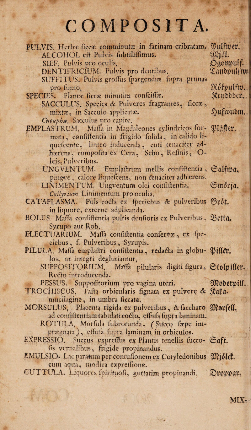 COMPOSITA. PULVIS. Herbae ficcae comminutae in farinam cribratam. ALCOHOL eft Pulvis fubtiliflimus. 0JifdE SIEF. Pulvis pro oculis. DENTIFRICIUM. Pulvis pro dentibus. l£unbpulfftJt' SUFFITUS. Pulvis grolfus fpargendus fupra prunas pro fumo. DiefpitlftlE SPECIES. Plantae ficcae minutim confciffae. 5vn)bbber, SACCULUS. Species & Pulveres fragrantes, ficcae, mixtae, in Sacculo applicatae. J^ufUttibllt. Cucupka. Sacculus pro capite. EMPLASTRUM. Mada in Magdalcones cylindricos for- Sjjldjter» mata, confidentia in frigido folida, in calido li- quefeente, linteo inducenda, cuti tenaciter ad¬ haerens, compofita ex Cera, Sebo, Kefinis, O- leis, Pulveribus, UNGVENTUM. Emplaftrum mellis confidentia , pingve, calore liquefeens, non fenaciter adhaerens. LINIMENTUM. Ungventum olei confidentia. ©tnorjiL Collyrium Linimentum pro oculis. CATAPLASMA. Puls coela ex fpeciebus Sc pulveribus @rdt. in liquore, externe adplicanda. BOLUS Mada confidentia pultis denfioris ex Pulveribus, .Q3cttd^ Syrupp aut Rob. ELECTUARIUM. Mada confidentia confervae, ex fpe¬ ciebus, f. Pulveribus, Syrupis. PILULA. Mada empladri confidentia, redadla in globu- los, ut integri deglubantur. SUPPOSITORIUM. Mrffla pihilaris digiti figura, ©tolpidcr. Redlo introducenda. PESSUS. Suppofitorium pro vagina uteri. 0XobCtpi(L TROCHISCUS. Pafta orbicularis fignata ex pulvere & mucilagine, in umbra dccata. MQRSULUS, Placenta rigida ex pulveribus, &faccharo 0}?Oi4felR ad confidentiam tabulati codio, effufa fupra laminam. ROTULA. Morfula fubrotunda, (Sitcco faepe im¬ praegnata}, etfufa fupra laminam in orbiculos. EXPRESSIO. Succus expredhs ex Plantis tenellis fucco- @aff. fis vernalibus, frigide propinandus. EMULSIQ. Lac paratum per contufionem ex Cotyledonibus 23?je(cf. cum aqua, modica expredione. GUTTULA. Liquor cs fpirituofi, guttatim propinandi, .©PpppCUb MIX-