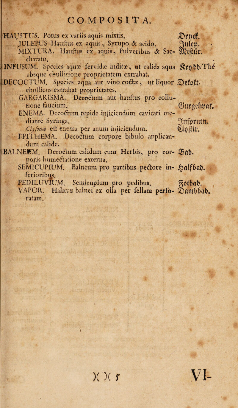 HAUSTUS. Potus ex variis aquis mixtis. r 1 i w JULEPUS Hauftus ex aquis , Syrupo & acido. MIXTURA. Hauftus ex aquis. Pulveribus & Sac- cbarato. INFUSUM. Species aquas fervidae inditx, ut calida aqua absque ebullitione proprietatem extrahat. DECOCTUM, Species aqua aut vino co£he, ut liquor ebulliens extrahat proprietates. GAF.GARISMA. Decoehim aut hauftus pro collu¬ tione faucium. ENEM A. Decodftum tepide injiciendum cavitati me¬ diante Syringa. Clyfma eft enema per anum injiciendum. EPITHEMA. Decohium corpore bibulo applican¬ dum calide. BALNEWM. Deco6him calidum cum Herbis, pro cor¬ poris hume&atione externa. SEMICUPIUM. Balneum pro partibus pe6Iore in¬ ferioribus. PEDILUVIUM. Semicupium pro pedibus. VAPOR. Halitus balnei ex olla per feliam perfo¬ ratam. 2fulep. 6 •RtpbNThd Snfpvutm $h)jU r. $ab. gotbafc. Sambbab. X)(r VI-