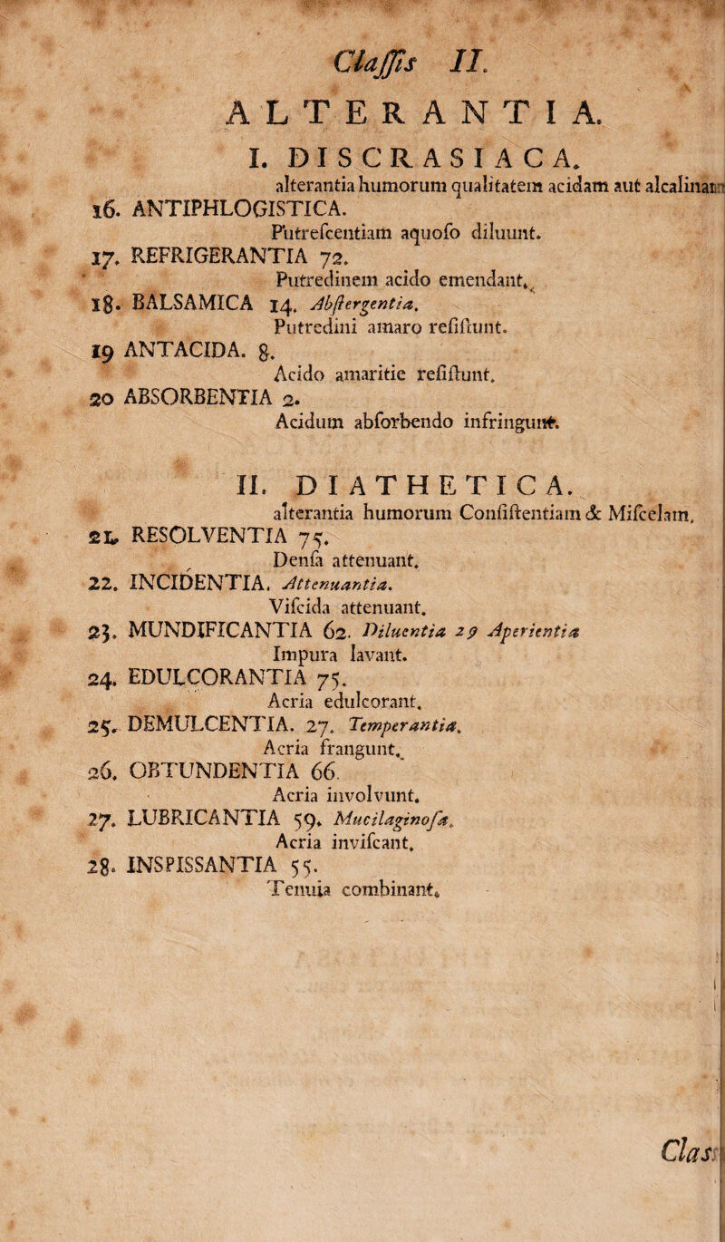 ALTERANTIA. I. DISCRASIACA. alterantia humorum qualitatem acidam aut alcalinan i 16. ANTIPHLOGISTICA. Putrefcentiam aquofo diluunt. 17. REFRIGERANTIA 72. Putredinem acido emendant^ ig. RALSAMICA 14, Abftergentia. Putredini amaro refiftunt. 19 ANTACIDA. g. Acido amaritie refiilunt. 20 ABSORBENTIA 2. Acidum abforbendo infringunt. IL DI ATHETICA. alterantia humorum Conuftentiam & Mifcelam, 2L, RESOLVENTIA 75. Denfa attenuant. 22. INCIDENTIA, Attenuantia. Vifcida attenuant. 23» MUNDIFICANTIA 62. Diluentia 29 Aperientia Impura lavant. 24. EDULCOR ANTI A 75. Acria edulcorant, 2$V DEMULCENTIA. 27. Temperantia. Acria frangunt. 26. OBTUNDENTIA 66 Acria involvunt. 27. LUBRICANTIA 59* Mucilagtnofa. Acria invifcant. 28- INSFISSANTIA 55. Tenuia combinant,. C7#X