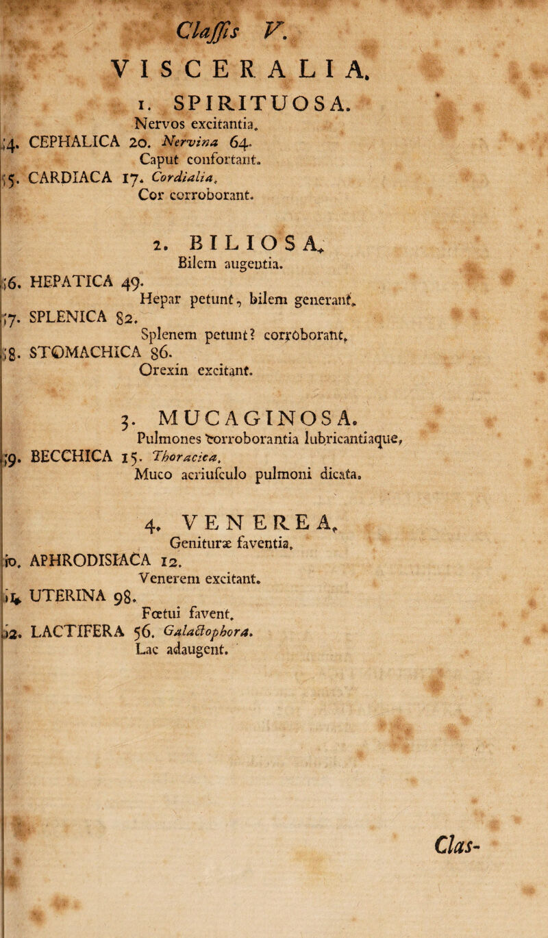 VISCERALIA, i. SPIRITUOSA. Nervos excitantia, 4. CEPHALICA 20. Nervina 64. Caput confortant. '5. CARDIACA 17. Cor dialia. Cor corroborant. 2. BILIOSA, Bilem augentia. ,;6. HEPATICA 49. Hepar petunt, bilem generant, ,[7. SPLENICA §2, Splenem petunt? corroborant, ;g. STOMACHICA g6. Orexin excitant. j 3. MUCAGINOSA. Pulmones trorrob orantia lubricantiacjue, 49. BECCHICA 15. Thoracica, Muco acriufculo pulmoni dicata, 4* VENEREA, Geniturae faventia, io. APHRODISEACA 12. Venerem excitant, lifc UTERINA 98. Fcetui favent. ,)2, LACTIFERA 56. Galattopbora. Lac adaugent.