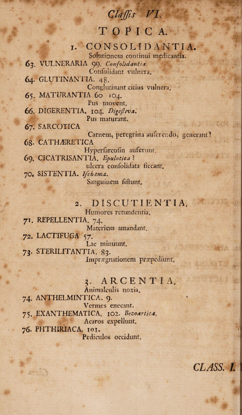 TOPICA, i. CONSOLIDANTIA. Solutionem continui medicantia. 63. VULNERARIA 99. ConfoUdantia, Confolidailt vulnera. 64. GLUTINANTIA. 48. Conglutinant citius vulnera. 65. MATURANTIA 60 104. Pus movent. 66. DIGERENTIA» 104. fiigtftival Pus maturant. 67. SARCOTICA Carnem, peregrina auferendo, generant? 68- CATH^RETICA Hyperiarcofin auferunt, 69. CICA74USANTIA, Bpulotica ? ulcera confblidata ticcailt, 70« SISTENTIA. Ifchxma. Sanguinem fiftunt. 2. DIS CUTI ENTI A. Humores retundentia. 71. REPELLENTIA. 74. Materiem amandant. 72. LACTIFUGA 57. Lac minuunt, 75. STERILITANTIA. 89. Imprxgnatioiiem prxpediuiit» 3. ARCENTIA. Animalcuiis noxia, 74. ANTHELMINTICA. 9. Vermes enecant. 75. EXANTHEMATICA. 102. Bezodrtic* Acaros expellunt. 76. PHTHIRIACA. 101. Pediculos occidunt. class. 1.