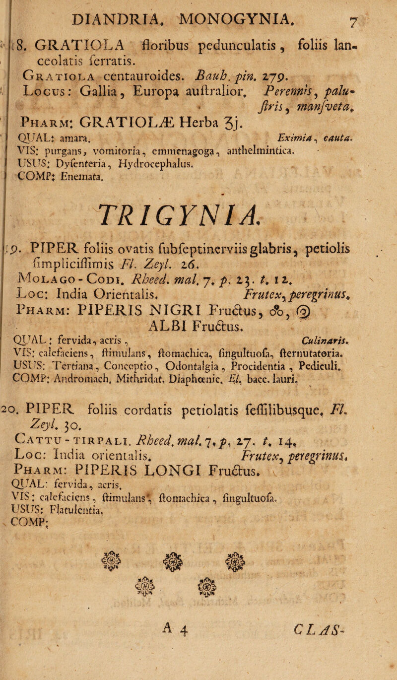 GRATIOLA floribus peduncularis, foliis lan- ceolatis ferratis. Gratiola centauroides. Bauh. pin. 279. Locus: Gallia, Europa auftralior. Perennis, palu* Jlris, manfveta* Pharm: GRATIOLiE Herba 3j. QTJAL: amara. Eximia, cauta. VIS; purgans, vomitoria, emmenagoga, anthelmintica. f USUS: Dyfenteria, Hydrocephalus. ) COMPj Enemata. TRIGYNIA. • x.. »■ . x > -nit \ . . | . :■)■■■ l; ■ ' / ■' '  r ' ; 1 j:p. PIPER foliis ovatis fubfeprinerviisglabris? petiolis fimpliciflimis FL Zeyl z6. A^olago - Codi. RheecL mal4 7. p. 23. t. 12* Loc: India Orientalis, Frutex yperegrinus* Pharm: PIPERIS NIGRI Fru&ys, o*o, (0) ALBI Fructus. QIJAL : fervida, acris, Culinarii, VIS; calefaciens, ffamulans, ftomachica, fingultuofa, fternutatoria. USUS: Tertiana, Conceptio, Odontalgia , Procidentia, Pediculi. COMP; Andromach. Mithridat. Diaphoenic, Ei. bacc. lauri. 20. PIPER foliis cordatis petiolatis feffilibusque, FL Zeyl. 30. Cattu - tirpalu Rheed. mal. y*p, 27. t, 14, Loc: India orientalis. Frutex^ peregrinus* Pharm: PIPERIS LONGI Fru&us. QUAL: fervida, acris. VIS: calefaciens, {famulans* ftomachica, fingultuofa. USUS: Flatulentia. COMP; A 4 c l as-