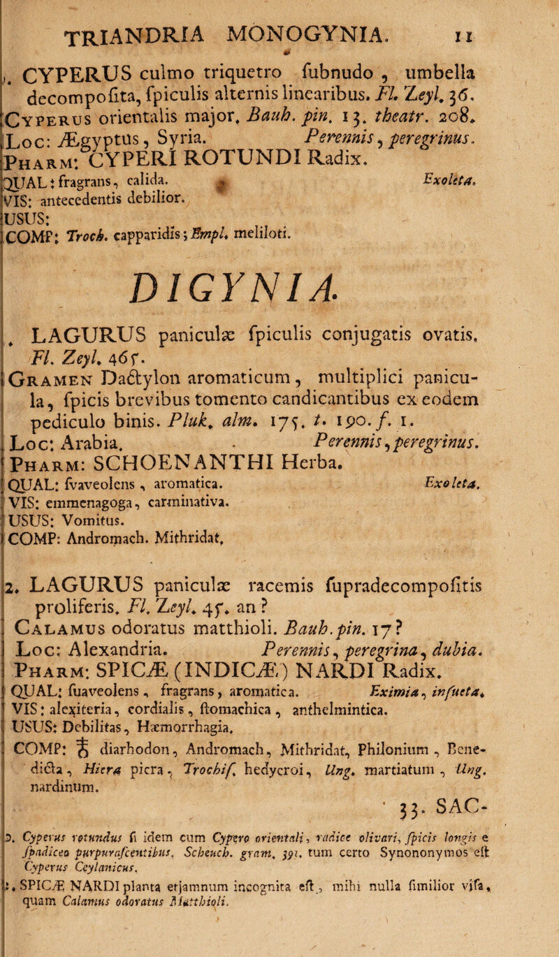 & L CYPERUS culmo triquetro fubnudo , umbella decompofita, fpiculis alternis linearibus. FI 'Leyl, 36. Cyperus orientalis major, Bauh. pin. 13, theatr. 2084. Loc* AEgypttis, Syria. Perennis, peregrinus. Pharm: CYPERI ROTUNDI Radix. 3UAL t fragrans, calida. g Exoleta. VIS: antecedentis debilior. USUS: )COMF; Troch. capparidis *, EmpU meliloti. D1GYNIA. I LAGURUS paniculse fpiculis conjugatis ovatis, FL Zeyh 46 f- I Gramen Daftylon aromaticum, multiplici panicu¬ la, fpicis brevibus tomento candicantibus ex eodem pediculo binis. Pluk. alm. 175, /. 190./. 1. . Loc: Arabia, Perennis,peregrinus. Tharm: SCHOENANTHI Herba. : QUAL: fvaveolens , aromatica. Exoleta. 1 VIS: emmcnagoga, carminativa. ■ USUS: Vomitus. ) COMP: Andromach. Mithridat. 2. LAGURUS paniculas racemis fupradecompofitis proliferis, FI. Zeyl. 4f. an ? Calamus odoratus matthioli. Bauh.pin. 17? Loc: Alexandria. Perennis, peregrina, dubia, Pharm: SPICAE (INDICAE) NARDI Radix. QUAL: fuaveolens, fragrans, aromatica. Eximia, in(ueta* VIS: ale^iteria, cordialis, ftomachica , anthelmintica. USUS: Debilitas, Hxmorrhagia, COMP: ^ diarhodon, Andromach, Mithridat, Phiionium , Bcne- didla, Hiera picra, Trochif hedycroi, Ung. martiatum , Ung. nardinum. • 33. SAC- D. Cyperus rotundus fi idem cum Cypero orientali, radice olivari, fpicis longis e fpadicea purpuvafccntibus, Scheucb. gram. 391, tum certo Synononymos elt Cypevus Ceylanicus. SPICAE; NARDI planta etjamnum incognita eft., mihi nulla fimilior vjfa* quam Calamus odoratus Matthioli,