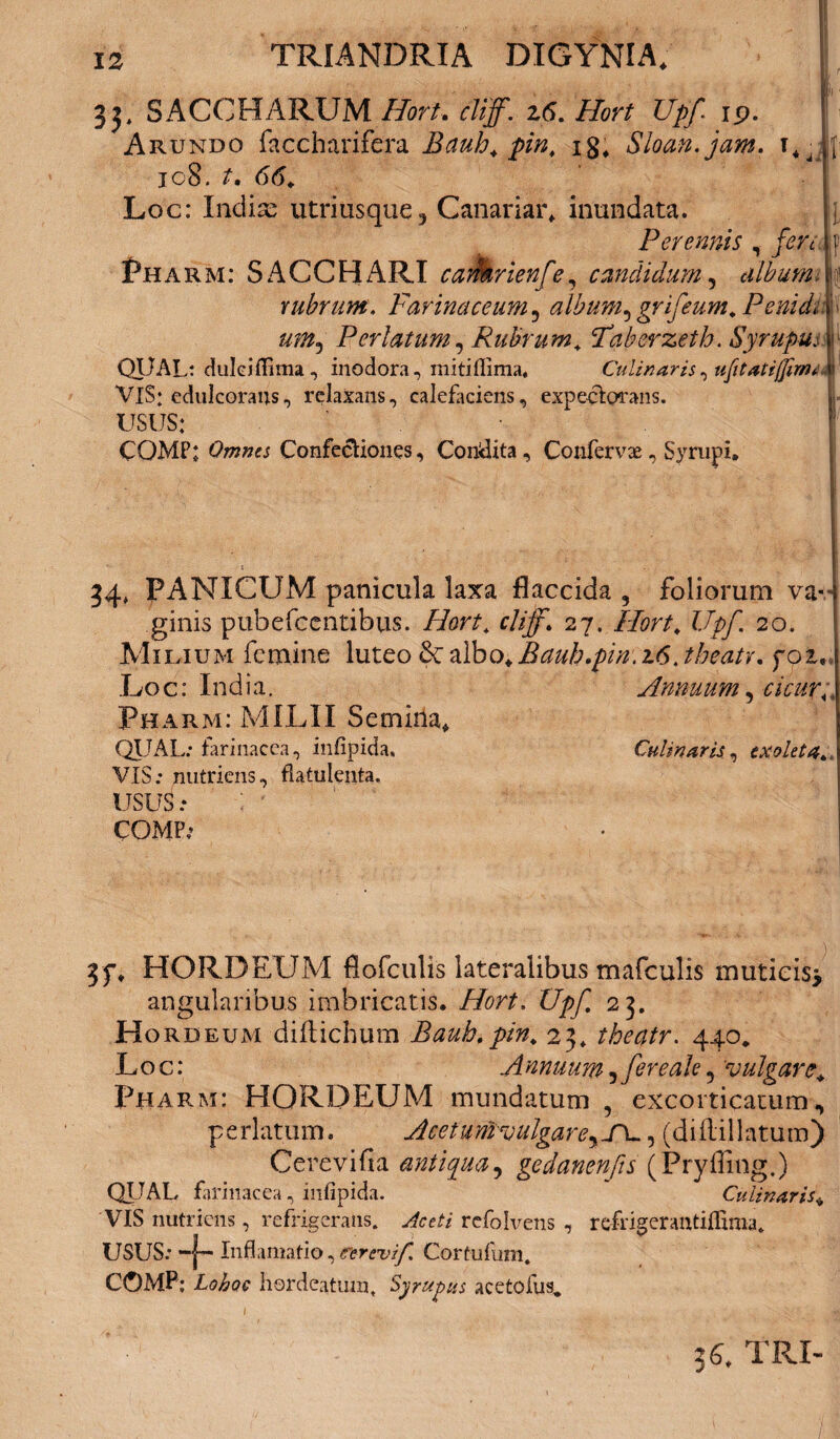cn 5. SACCHARUM Hort, cliff. z6. Hort Upf ip. ^ 4 \ * f* -r-% 7 • n 7 • It: f l']l Arundo faccharifera Bauh. pin. xg, Sloan.jam. t*- ic8. t, 66. Loc: Indix utriusque^ Canariar* inundata. Perennis , fer i Pha rm: SACCHARI caifarienfe, candidum, album. rubrum. Farinaceum, album, grifeum. Penidm uni, Perlatum, Rubrum. ‘Taberzeth. Syrupmf QpAL: dulci(lima, inodora, mitiffima, Culinaris^ tifitatifjinuk VIS: edulcorans, relaxans, calefaciens, expectorans. USUS: CQMP; Omnes Confectiones, Condita, Confervae, Syrnpi, ' • - 1 ' ■ V I 1 * ji 34, PANICUM panicula laxa flaccida , foliorum va--i ginis pubefccntibus. Hort. cliff. 27. Hort. Upf. 20. Milium femine luteo &: albo. Rauh .pin .16 .theatr. foz* .Loc: India. Annuum, cicur. , Pharm: MILII Semina* QUAL: farinacea, infipida, Culmaris, exoleta., VIS: nutriens, flattilenta. USUS: : * COMP: 3f. HORDEUM flofculis lateralibus mafculis muticis* angularibus imbricatis. Hort. Upf 23. H ordeum diftichum Bauh.pin. 23* theatr. 440, Loc: A nnuum, fer e ah,'vulgare* Pharm: HORDEUM mundatum , excorticatum, perlatum. Aceturfivulgare, J\., (dillillatum) Cerevifia antiqua, gedanenfis (Pryfling.) QUAL, farinacea, infipida. Culinaris* VIS nutriens, refrigerans. Aceti refosens , refrigerantiffima. USUS: *“|— Inflamatio,cerevif. Cortufum, COMP; Lohoc hordeatum. Syrupus acetofus* 3C TRI-