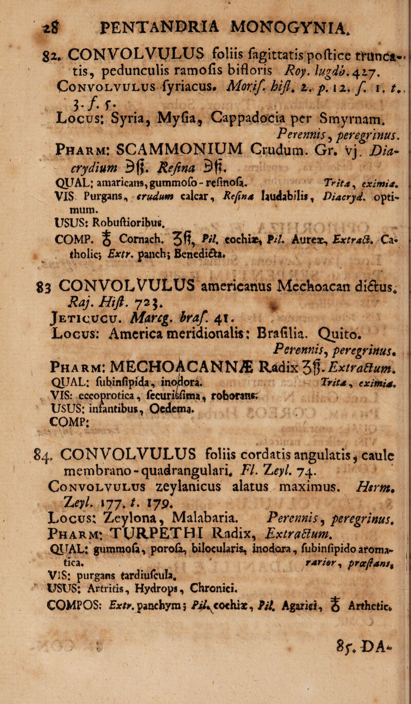 82* CONVOLVULUS foliis fagittatispoftice ffttaca*» j tis, pedunculis ramofis bifloris Roy.lugdb, 42.7. Convolvulus fyriacus. Morjf. hifl* z, p. n. f. 1. t. ir f* f* ; ! Locus; Syria, Myfia, Cappadocia per Smyrnam. Perennis, peregrinus. Pharm: SCAMMONIUM Crudum. Gr. vj, Dia- ■ crydium Bfj, Refina Bft, QUAL; amaricans,gummofo ~ refmofa. Trita, eximia, i VIS Purgans, crudum calcar, Refina laudabilis, Diacryd. opti- - mum. USUS: Robuftioribus, COMP. % Cornach, 3 fi, cochiae, fiU Aureae, Extratt* Ca* tholicj Extr. panch; Benedicton 83 CONVOLVULUS americanus Mechoacan di&us* Raj.Hift. 72J. 4 ;! Jeticucu. Alarcg. braf. 4t. Locus; America meridionalis; BraGlia. Quito. Perennis, peregrinus• Pharm: MECHOACANNAi R*dix3fi-Extrattum. QUAL: fubinfipida, inodora. ~ TWr*, eximia. VIS: eccoprotica, fccuriitaa, roborans; USUS: infantibus, Oedema. CQMP; 84. CONVOLVULUS foliis cordam angulatis* caule membrano-quadrangulari* FI. Zq>/, 74. Convolvulus zeylanicus alatus maximus, Zftm. ZqZ 177, /. 179. Locus; Zeylona, Malabaria. Perennis, peregrinus, Pharm; TURPET HI Radix, Extraflum. QUAL: gumraofa, porofa, bilocularis, inodora, fubinfipidoaroma¬ tica, rarior, proe{ianst VIS: purgans tardiufcula* USUS: Artritis, Hydrops, Chronici, COMPOS; panchymj PiAcochix, P/4 Agarid, S Arthetic* DA*-