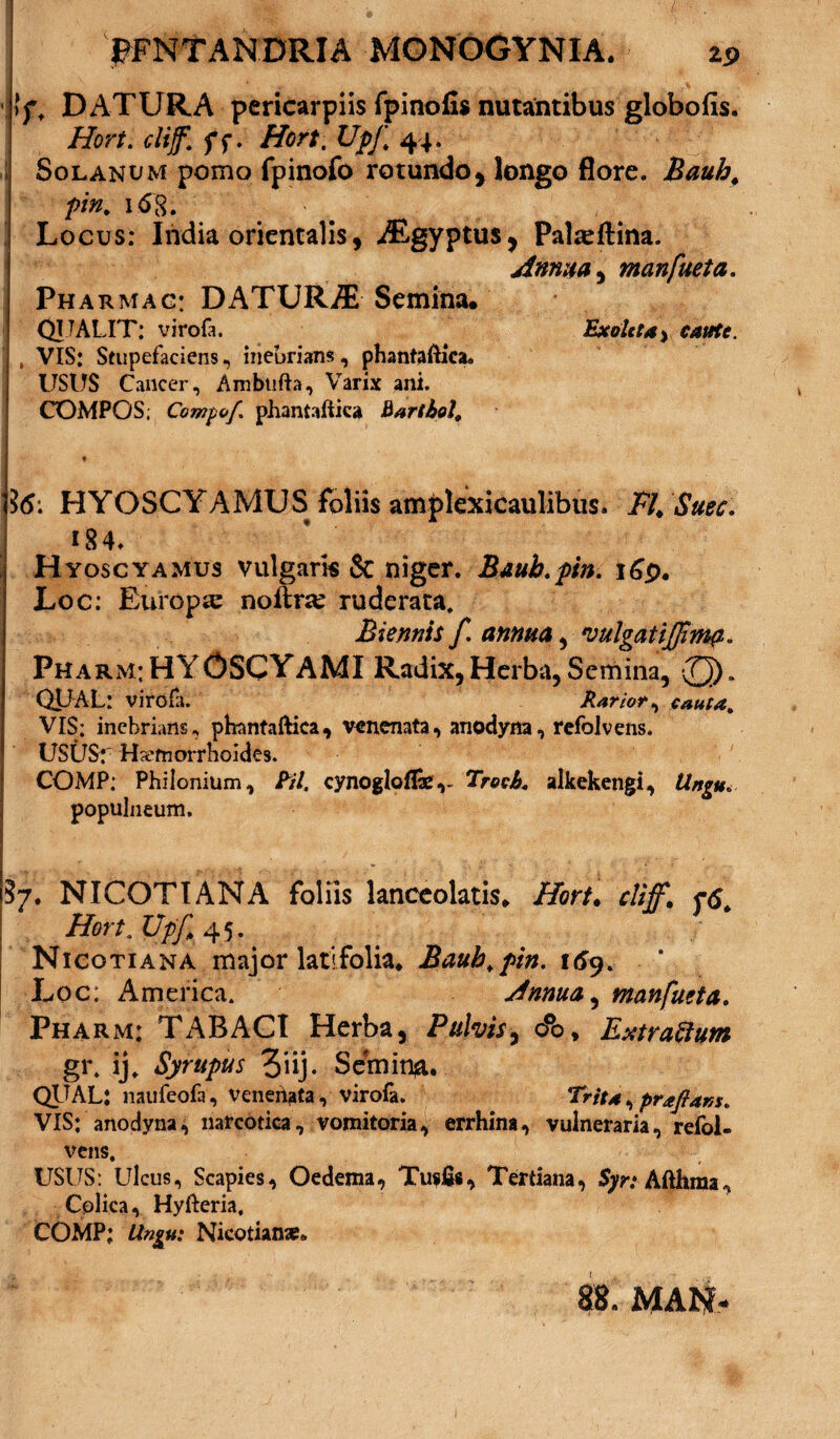 >ft DATURA pericarpiis fpinofis nutantibus globofis. Hort. cliff. ff. Hort. UpJ\ 44. Solanum pomo fpinofo rotundo, longo flore. Baub, pin, 1 <58. Locus: India orientalis, iEgyptus, Palseftina. Annua, manfueta. Pharmac: DATURA Semina. QU ALIT: virofa. Exoleta > , VIS: Stupefaciens, inebrians, phantaftica» USUS Cancer, Ambufta, Varix ani. COMPOS; Compof. phantaftica Bartbol. ‘i6: HYOSCYAMUS foliis amplexicaulibus. Fh Suec. 184. Hyoscyamus vulgaris & niger. Bauh.ptn. i£p. Loc: Europa: nofire ruderata. Biennh f. annua, vulgat Pharm:HYOSCYAMI Radix,Herba,Semina, (Q)„ QUAL: virofa. Rarior, cauta. VIS; inebrians, phantaftica, venenata, anodyna, refolvens. USUS:' Haemorrhoides. COMP; Philonium, Pii. cynogloflae,- Trocb. alkekengi, tlngu* populneum. ?7. NICOTIANA foliis lanceolatis. Hort. cliff. r6. | Hort.Utf, 45. _ Nicotiana major latifolia. Bauh.ptn. 169. Loc: America. Annua, manfueta. Pharm: TABACI Herba, Pulvis, o°o, Extraftum gi\ ij. Syrupus Z‘\i)- Scmin#. QUAL: naufeofa, venehata, virofa. Trita, praflam. VIS: anodyna, narcotica, vomitoria, errhina, vulneraria, refol¬ vens, USUS: Ulcus, Scapies, Oedema, Tusfis, Tertiana, 5yr.‘Afthma, Colica, Hyfteria, COMP; Llngu: Nicotiana?» 88. MAN-