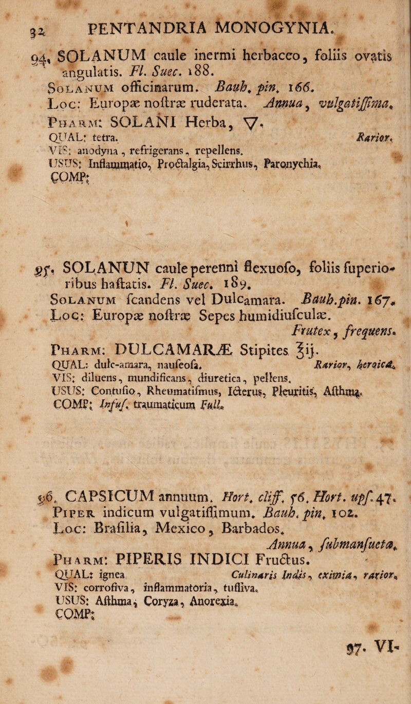 Wtrm' , * .#•% wHr *•, PENTANDRXA MONOGYNIA. 9^, SOLANUM caule inermi herbaceo, foliis ovatis angulatis. FI. Suec. i88. Solanum officinarum. Bauh. pin, \S6. Loc: Europae nofce ruderata. Annua, vulgatijjima* Pharm: SOLANI Herba, V* QlTAL* tetra. Rarior* VIS; anodyna , refrigeransrepellens. USUS: Inflammatio, Protalgia, Scirrhus, Paronychia, QOWl SOL ANUN caule perenni flexuofo, foliis fuperio- ribus haftatis. FI. Suec. 189. Solanum fcandens vel Dulcamara. Bauh.pin. 167* Loc: Europae noftne Sepes humidiufculas. Frutex, frequens. Pharm: DOLCAMARAi Stipites Jij. QUAL: dulc-amara, naufeofa, Rarior, ktro.icA^ VIS: diluens, mundiflcans, diuretica, pellens. USUS: Contiifio, Rheumatifmus, Iderus, Pleuritis, Afthm& COMP; Infuf traumaticum ML 5.56. CAPSICUM annuum. Hort. clijf\ f6.Hort* upf 47, Piper indicum vulgatiffirnum* Bauh.pin, ioz. Loc: Brafilia, Mexieo, Barbados* Annua, fubmanfueta* Pharm: PIPERIS INDICI Frudus. QUALi ignea Culinarii Indis, eximia^ rarior\ VIS: corrofiva, inflammatoria, tufliva. USUS: Afthma, Coryza , Anorexia. CQMP: 97- VI'